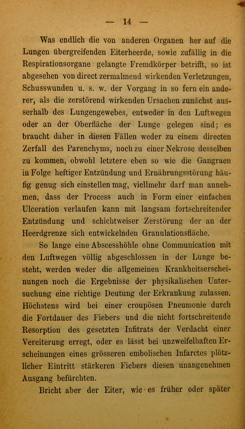 Was endlich die von anderen Organen her auf die Lungen übergreifenden Eiterheerde, sowie zufällig in die Respirationsorgane gelangte Fremdkörper betrifft, so ist abgesehen von direct zermalmend wirkenden Verletzungen, Schusswunden u. s. w. der Vorgang in so fern ein ande- rer, als die zerstörend wirkenden Ursachen zunächst aus- serhalb des Lungengewebes, entweder in den Luftwegen oder an der Oberfläche der Lunge gelegen sind; es braucht daher in diesen Fällen weder zu einem directen Zerfall des Parenchyms, noch zu einer Nekrose desselben zu kommen, obwohl letztere eben so wie die Gangraen in Folge heftiger Entzündung und Ernährungsstörung häu- fig genug sich einstellen mag, viellmehr darf man anneh- men, dass der Process auch in Form einer einfachen Ulceration verlaufen kann mit langsam fortschreitender Entzündung und schichtweiser Zerstörung der an der Heerdgrenze sich entwickelnden Granulationsfläche. So lange eine Abscesshöhle ohne Communication mit den Luftwegen völlig abgeschlossen in der Lunge be- steht, werden weder die allgemeinen Krankheitserschei- nungen noch die Ergebnisse der physikalischen Unter- suchung eine richtige Deutung der Erkrankung zulassen. Höchstens wird bei einer croupösen Pneumonie durch die Fortdauer des Fiebers und die nicht fortschreitende Resorption des gesetzten Infitrats der Verdacht einer Vereiterung erregt, oder es lässt bei unzweifelhaften Er- scheinungen eines grösseren embolischen Infarctes plötz- licher Eintritt stärkeren Fiebers diesen unangenehmen Ausgang befürchten. Bricht aber der Eiter, wie - es früher oder später