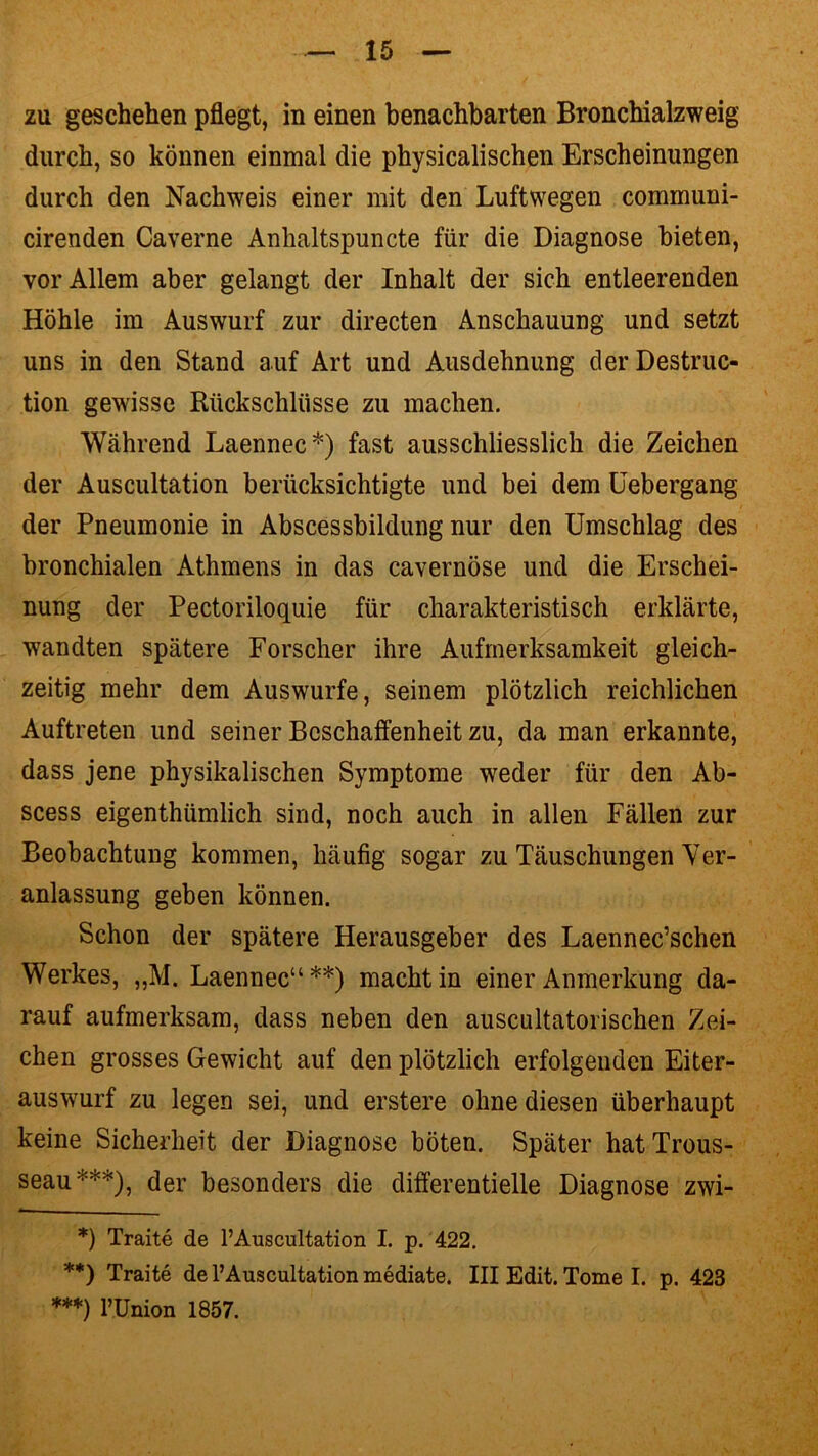 zu geschehen pflegt, in einen benachbarten Bronchialzweig durch, so können einmal die physicalischen Erscheinungen durch den Nachweis einer mit den Luftwegen communi- cirenden Caverne Ankaltspuncte für die Diagnose bieten, vor Allem aber gelangt der Inhalt der sich entleerenden Höhle im Auswurf zur directen Anschauung und setzt uns in den Stand auf Art und Ausdehnung derDestruc- tion gewisse Rückschlüsse zu machen. Während Laennec*) fast ausschliesslich die Zeichen der Auscultation berücksichtigte und bei dem Uebergang der Pneumonie in Abscessbildung nur den Umschlag des bronchialen Athmens in das cavernöse und die Erschei- nung der Pectoriloquie für charakteristisch erklärte, wandten spätere Forscher ihre Aufmerksamkeit gleich- zeitig mehr dem Auswurfe, seinem plötzlich reichlichen Auftreten und seiner Beschaffenheit zu, da man erkannte, dass jene physikalischen Symptome weder für den Ab- scess eigenthümlich sind, noch auch in allen Fällen zur Beobachtung kommen, häufig sogar zu Täuschungen Ver- anlassung geben können. Schon der spätere Herausgeber des Laennec’schen Werkes, „M. Laennec“**) macht in einer Anmerkung da- rauf aufmerksam, dass neben den auscultatorischen Zei- chen grosses Gewicht auf den plötzlich erfolgenden Eiter- auswurf zu legen sei, und erstere ohne diesen überhaupt keine Sicherheit der Diagnose böten. Später hatTrous- seau***), der besonders die differentielle Diagnose zwi- *) Traite de l’Auscultation I. p. 422. **) Traite de l’Auscultation mediate. III Edit. Tome I. p. 423 ***) PUnion 1857.
