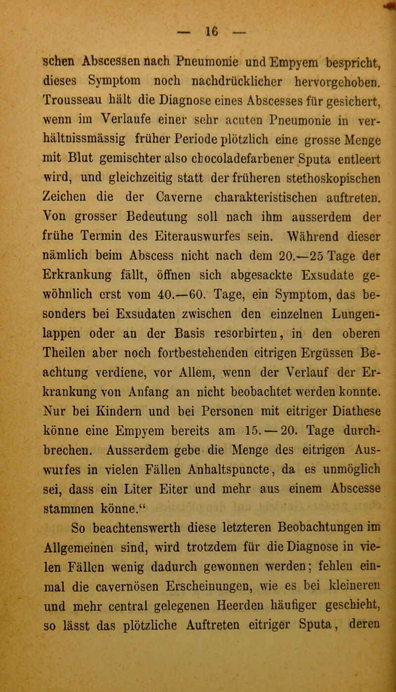 sehen Abscessen nach Pneumonie und Empyem bespricht, dieses Symptom noch nachdrücklicher hervorgehoben. Trousseau hält die Diagnose eines Abscesses für gesichert, wenn im Verlaufe einer sehr acuten Pneumonie in ver- hältnissmässig früher Periode plötzlich eine grosse Menge mit Blut gemischter also cbocoladefarbener Sputa entleert wird, und gleichzeitig statt der früheren stethoskopischen Zeichen die der Caverne charakteristischen auftreten. Von grosser Bedeutung soll nach ihm ausserdem der frühe Termin des Eiterauswurfes sein. Während dieser nämlich beim Abscess nicht nach dem 20.—25 Tage der Erkrankung fällt, öffnen sich abgesackte Exsudate ge- wöhnlich erst vom 40.—60. Tage, ein Symptom, das be- sonders bei Exsudaten zwischen den einzelnen Lungen- lappen oder an der Basis resorbirten, in den oberen Theilen aber noch fortbestehenden eitrigen Ergüssen Be- achtung verdiene, vor Allein, wenn der Verlauf der Er- krankung von Anfang an nicht beobachtet werden konnte. Nur bei Kindern und bei Personen mit eitriger Diathese könne eine Empyem bereits am 15. — 20. Tage durch- brechen. Ausserdem gebe die Menge des eitrigen Aus- wurfes in vielen Fällen Anhaltspuncte, da es unmöglich sei, dass ein Liter Eiter und mehr aus einem Abscesse stammen könne.“ So beachtenswerth diese letzteren Beobachtungen im Allgemeinen sind, wird trotzdem für die Diagnose in vie- len Fällen wenig dadurch gewonnen werden; fehlen ein- mal die cavernösen Erscheinungen, wie es bei kleineren und mehr central gelegenen Heerden häufiger geschieht, so lässt das plötzliche Auftreten eitriger Sputa, deren