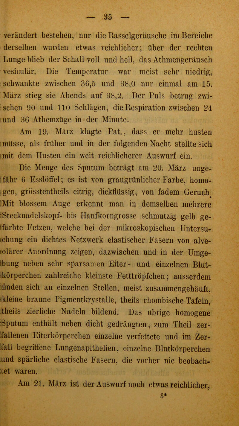 verändert bestehen, nur die Rasselgeräusche im Bereiche derselben wurden etwas reichlicher; über der rechten Lunge blieb der Schall voll und hell, das Athmengeräusch vesiculär. Die Temperatur war meist sehr niedrig, schwankte zwischen 36,5 und 38,0 nur einmal am 15. März stieg sie Abends auf 38,2. Der Puls betrug zwi- schen 90 und 110 Schlägen, die Respiration zwischen 24 und 36 Athemzüge in der Minute. Am 19. März klagte Pat., dass er mehr husten müsse, als früher und in der folgenden Nacht stellte sich imit dem Husten ein weit reichlicherer Auswurf ein. Die Menge des Sputum beträgt am 20. März unge- : fahr 6 Esslöffel; es ist von graugrünlicher Farbe, homo- gen, grösstentheils eitrig, dickflüssig, von fadem Geruch !Mit blossem Auge erkennt man in demselben mehrere 'Stecknadelskopf- bis Hanfkorngrosse schmutzig gelb ge- färbte Fetzen, welche bei der mikroskopischen Untersu- cchung ein dichtes Netzwerk elastischer Fasern von alve- (olärer Anordnung zeigen, dazwischen und in der Umge- Ibung neben sehr sparsamen Eiter- und einzelnen Blut- körperchen zahlreiche kleinste Fetttröpfchen; ausserdem finden sich an einzelnen Stellen, meist zusammengehäuft, 'kleine braune Pigmentkrystalle, theils rhombische Tafeln, theils zierliche Nadeln bildend. Das übrige homogene 'Sputum enthält neben dicht gedrängten, zum Theil zer- i fallenen Eiterkörperchen einzelne verfettete und im Zer- fall begriffene Lungenapithelien, einzelne Blutkörperchen und spärliche elastische Fasern, die vorher nie beobach- tet waren. Am 21. März ist der Auswurf noch etwas reichlicher, 3*