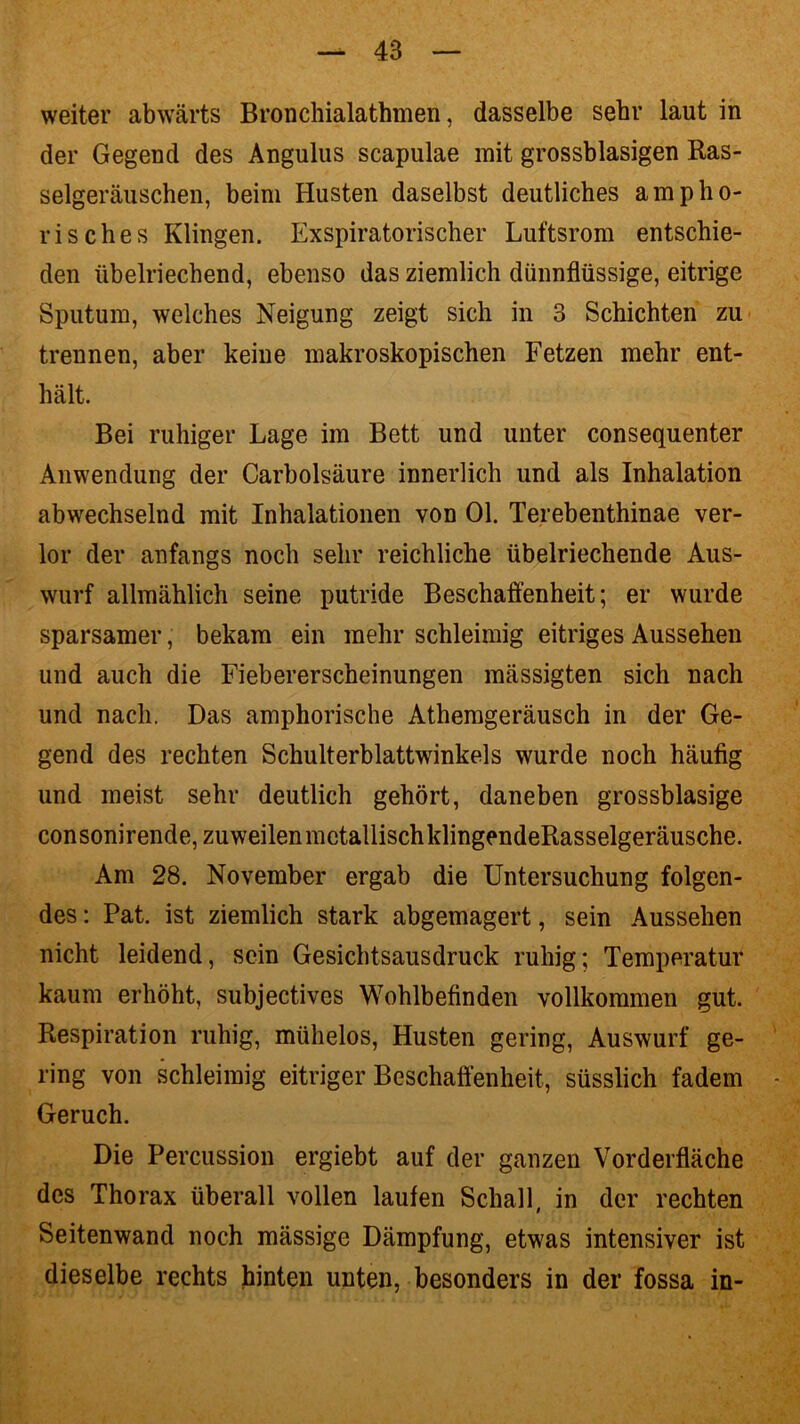 weiter abwärts Bronchialathmen, dasselbe sehr laut in der Gegend des Angulus scapulae mit grossblasigen Ras- selgeräuschen, beim Husten daselbst deutliches ampho- risches Klingen. Exspiratorischer Luftsrom entschie- den übelriechend, ebenso das ziemlich dünnflüssige, eitrige Sputum, welches Neigung zeigt sich in 3 Schichten zu trennen, aber keine makroskopischen Fetzen mehr ent- hält. Bei ruhiger Lage im Bett und unter consequenter Anwendung der Carbolsäure innerlich und als Inhalation abwechselnd mit Inhalationen von Ol. Terebenthinae ver- lor der anfangs noch sehr reichliche übelriechende Aus- wurf allmählich seine putride Beschaffenheit; er wurde sparsamer, bekam ein mehr schleimig eitriges Aussehen und auch die Fiebererscheinungen mässigten sich nach und nach. Das amphorische Athemgeräusch in der Ge- gend des rechten Schulterblattwinkels wurde noch häufig und meist sehr deutlich gehört, daneben grossblasige consonirende, zuweilen metallischklingendeRasselgeräusche. Am 28. November ergab die Untersuchung folgen- des : Pat. ist ziemlich stark abgemagert, sein Aussehen nicht leidend, sein Gesichtsausdruck ruhig; Temperatur kaum erhöht, subjectives Wohlbefinden vollkommen gut. Respiration ruhig, mühelos, Husten gering, Auswurf ge- ring von schleimig eitriger Beschaffenheit, süsslich fadem Geruch. Die Percussion ergiebt auf der ganzen Vorderfläche des Thorax überall vollen laufen Schall, in der rechten Seitenwand noch mässige Dämpfung, etwas intensiver ist dieselbe rechts hinten unten, besonders in der fossa in-