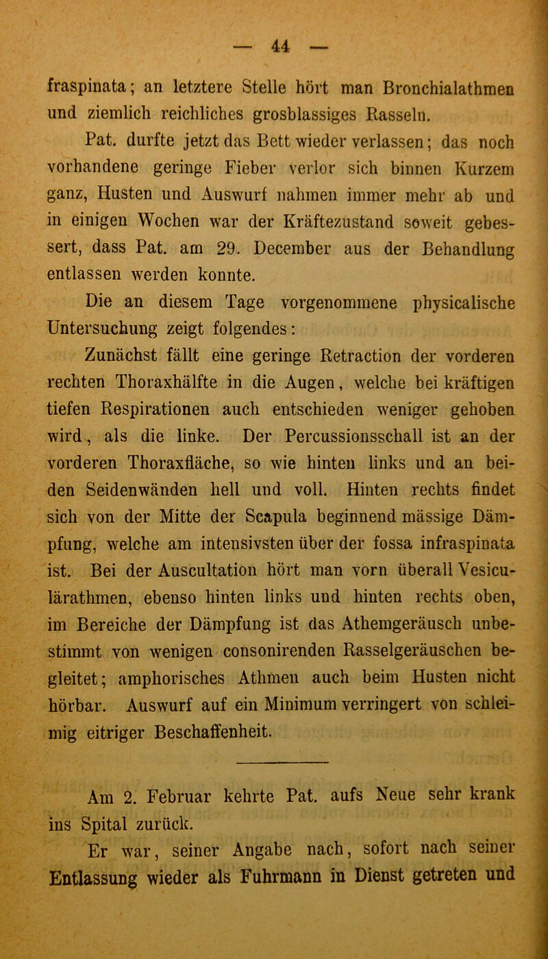 fraspinata; an letztere Stelle hört man Bronchialathmen und ziemlich reichliches grosblassiges Rasseln. Pat. durfte jetzt das Bett wieder verlassen; das noch vorhandene geringe Fieber verlor sich binnen Kurzem ganz, Husten und Auswurf nahmen immer mehr ab und in einigen Wochen war der Kräftezustand soweit gebes- sert, dass Pat. am 29. December aus der Behandlung entlassen werden konnte. Die an diesem Tage vorgenommene physicalische Untersuchung zeigt folgendes: Zunächst fällt eine geringe Retraction der vorderen rechten Thoraxhälfte in die Augen, welche bei kräftigen tiefen Respirationen auch entschieden weniger gehoben wird, als die linke. Der Percussionsschall ist an der vorderen Thoraxfläche, so wie hinten links und an bei- den Seidenwänden hell und voll. Hinten rechts findet sich von der Mitte der Scapula beginnend mässige Däm- pfung, welche am intensivsten über der fossa infraspinata ist. Bei der Auscultation hört man vorn überall Vesicu- lärathmen, ebenso hinten links und hinten rechts oben, im Bereiche der Dämpfung ist das Athemgeräusch unbe- stimmt von wenigen consonirenden Rasselgeräuschen be- gleitet; amphorisches Athmen auch beim Husten nicht hörbar. Auswurf auf ein Minimum verringert von schlei- mig eitriger Beschaffenheit. Am 2. Februar kehrte Pat. aufs Neue sehr krank ins Spital zurück. Er war, seiner Angabe nach, sofort nach seiner Entlassung wieder als Fuhrmann in Dienst getreten und