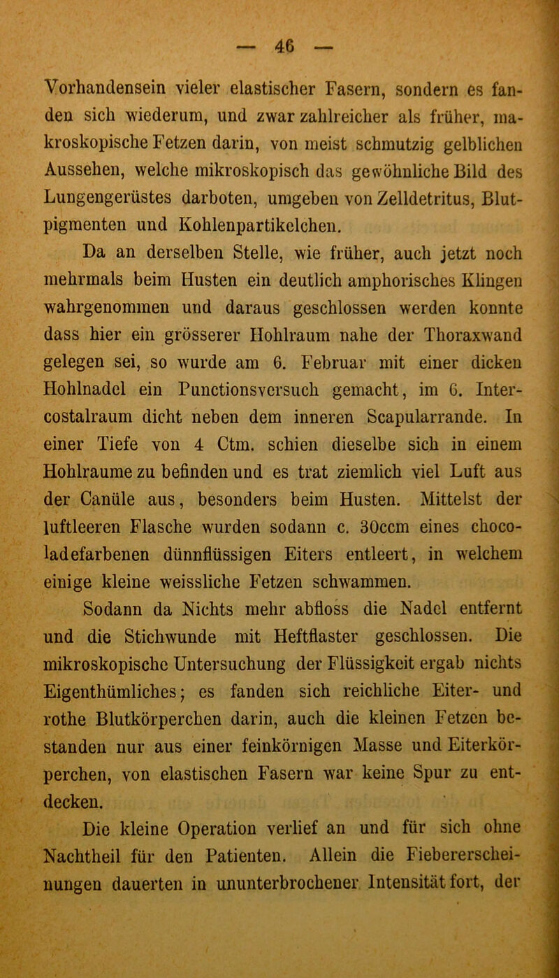 Vorhandensein vieler elastischer Fasern, sondern es fan- den sich wiederum, und zwar zahlreicher als früher, ma- kroskopische Fetzen darin, von meist schmutzig gelblichen Aussehen, welche mikroskopisch das gewöhnliche Bild des Lungengerüstes darboten, umgeben von Zelldetritus, Blut- pigmenten und Kohlenpartikclchen. Da an derselben Stelle, wie früher, auch jetzt noch mehrmals beim Husten ein deutlich amphorisches Klingen wahrgenommen und daraus geschlossen werden konnte dass hier ein grösserer Hohlraum nahe der Thoraxwand gelegen sei, so wurde am 6. Februar mit einer dicken Hohlnadel ein Punctionsvcrsuch gemacht, im 6. Inter- costalraum dicht neben dem inneren Scapularrande. In einer Tiefe von 4 Ctm. schien dieselbe sich in einem Hohlraume zu befinden und es trat ziemlich viel Luft aus der Canüle aus, besonders beim Husten. Mittelst der luftleeren Flasche wurden sodann c. 30ccm eines clioco- ladefarbenen dünnflüssigen Eiters entleert, in welchem einige kleine weissliche Fetzen schwammen. Sodann da Nichts mehr abfloss die Nadel entfernt und die Stichwunde mit Heftfiaster geschlossen. Die mikroskopische Untersuchung der Flüssigkeit ergab nichts Eigenthümliches; es fanden sich reichliche Eiter- und rothe Blutkörperchen darin, auch die kleinen Fetzen be- standen nur aus einer feinkörnigen Masse und Eiterkör- perchen, von elastischen Fasern war keine Spur zu ent- decken. Die kleine Operation verlief an und für sich ohne Nachtheil für den Patienten. Allein die Fiebererschei- nungen dauerten in ununterbrochener Intensität fort, der