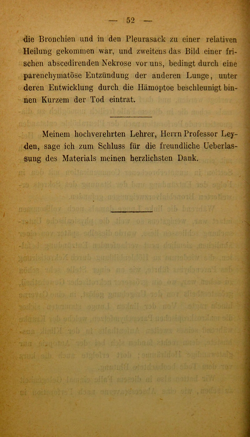 die Bronchien und in den Pleurasack zu einer relativen Heilung gekommen war, und zweitens das Bild einer fri- schen abscedirenden Nekrose vor uns, bedingt durch eine parenchymatöse Entzündung der anderen Lunge, unter deren Entwicklung durch die Hämoptoe beschleunigt bin- nen Kurzem der Tod eintrat. Meinem hochverehrten Lehrer, Herrn Professor Ley- den, sage ich zum Schluss für die freundliche Ueberlas- sung des Materials meinen herzlichsten Dank.