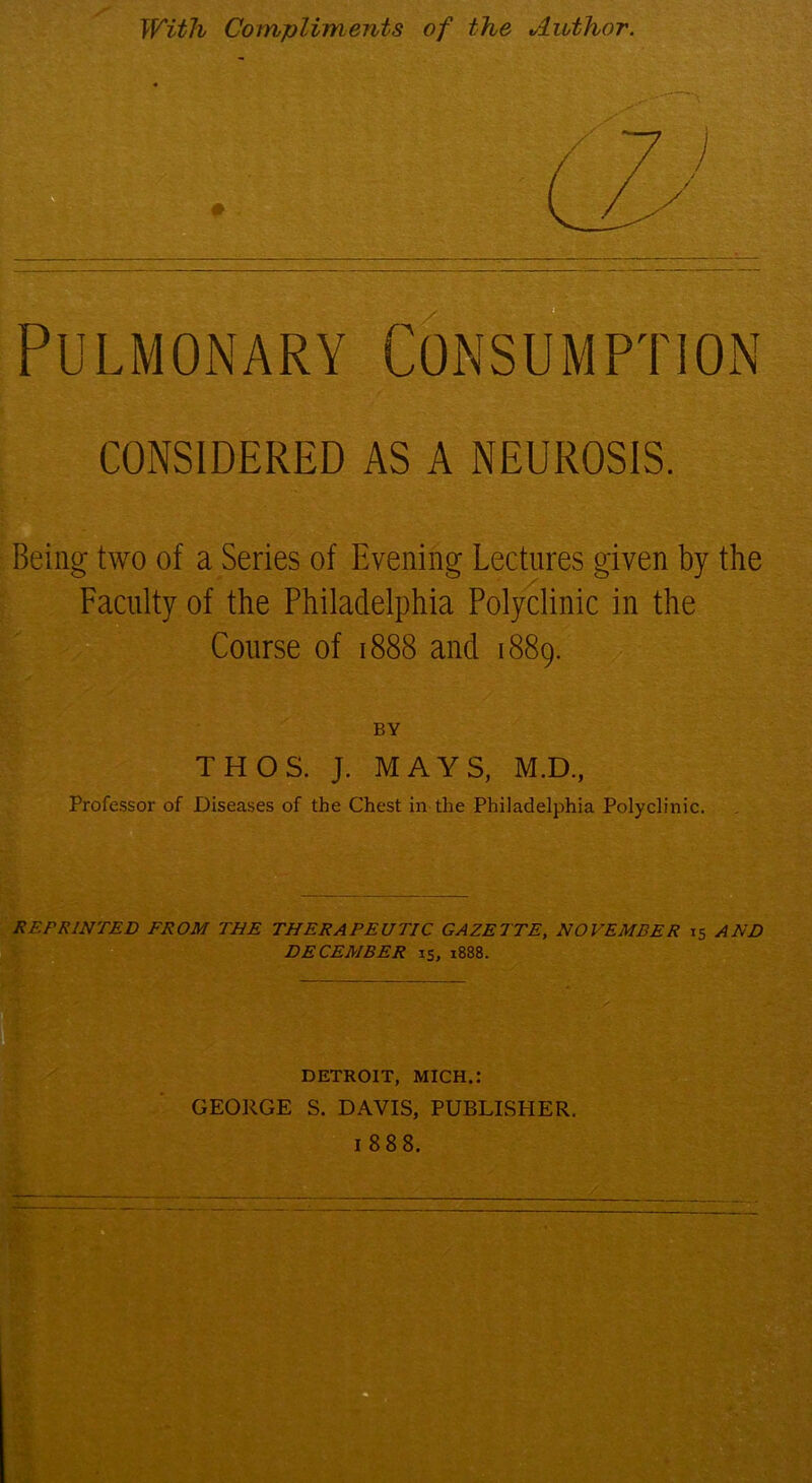 With Compliments of the Author. CONSIDERED AS A NEUROSIS. Being two of a Series of Evening Lectures given by the Faculty of the Philadelphia Polyclinic in the Course of 1888 and 1889. BY THOS. J. MAYS, M.D, Professor of Diseases of the Chest in the Philadelphia Polyclinic. REPRINTED FROM THE THERAPEUTIC GAZETTE, NOVEMBER 15 AND DECEMBER 15, 1888. DETROIT, MICH.: GEORGE S. DAVIS, PUBLISHER. 1888. fc