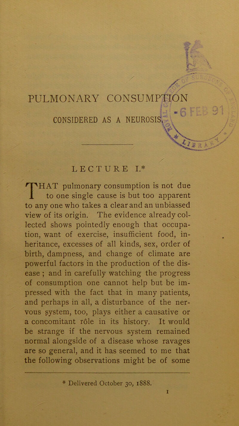 PULMONARY CONSUMPTION THAT pulmonary consumption is not due to one single cause is but too apparent to any one who takes a clear and an unbiassed view of its origin. The evidence already col- lected shows pointedly enough that occupa- tion, want of exercise, insufficient food, in- heritance, excesses of all kinds, sex, order of birth, dampness, and change of climate are powerful factors in the production of the dis- ease ; and in carefully watching the progress of consumption one cannot help but be im- pressed with the fact that in many patients, and perhaps in all, a disturbance of the ner- vous system, too, plays either a causative or a concomitant role in its history. It would be strange if the nervous system remained normal alongside of a disease whose ravages are so general, and it has seemed to me that the following observations might be of some * Delivered October 30, 1888.