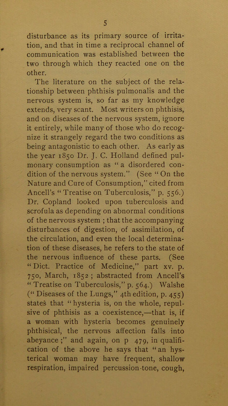 disturbance as its primary source of irrita- tion, and that in time a reciprocal channel of communication was established between the two through which they reacted one on the other. The literature on the subject of the rela- tionship between phthisis pulmonalis and the nervous system is, so far as my knowledge extends, very scant. Most writers on phthisis, and on diseases of the nervous system, ignore it entirely, while many of those who do recog- nize it strangely regard the two conditions as being antagonistic to each other. As early as the year 1850 Dr. J. C. Holland defined pul- monary consumption as “ a disordered con- dition of the nervous system.” (See “ On the Nature and Cure of Consumption,” cited from Ancell’s “Treatise on Tuberculosis,” p. 556.) Dr. Copland looked upon tuberculosis and scrofula as depending on abnormal conditions of the nervous system ; that the accompanying disturbances of digestion, of assimilation, of the circulation, and even the local determina- tion of these diseases, he refers to the state of the nervous influence of these parts. (See “ Diet. Practice of Medicine,” part xv. p. 750, March, 1852 ; abstracted from Ancell’s “ Treatise on Tuberculosis,” p. 564.) Walshe (“ Diseases of the Lungs,” 4th edition, p. 455) states that “ hysteria is, on the whole, repul- sive of phthisis as a coexistence,—that is, if a woman with hysteria becomes genuinely phthisical, the nervous affection falls into abeyance ;” and again, on p 479, in qualifi- cation of the above he says that “ an hys- terical woman may have frequent, shallow respiration, impaired percussion-tone, cough,