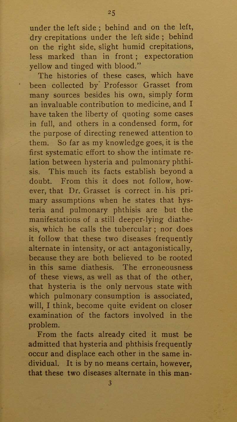 under the left side ; behind and on the left, dry crepitations under the left side ; behind on the right side, slight humid crepitations, less marked than in front; expectoration yellow and tinged with blood.” The histories of these cases, which have been collected by Professor Grasset from many sources besides his own, simply form an invaluable contribution to medicine, and I have taken the liberty of quoting some cases in full, and others in a condensed form, for the purpose of directing renewed attention to them. So far as my knowledge goes, it is the first systematic effort to show the intimate re- lation between hysteria and pulmonary phthi- sis. This much its facts establish beyond a doubt. From this it does not follow, how- ever, that Dr. Grasset is correct in. his pri- mary assumptions when he states that hys- teria and pulmonary phthisis are but the manifestations of a still deeper-lying diathe- sis, which he calls the tubercular ; nor does it follow that these two diseases frequently alternate in intensity, or act antagonistically, because they are both believed to be rooted in this same diathesis. The erroneousness of these views, as well as that of the other, that hysteria is the only nervous state with which pulmonary consumption is associated, will, I think, become quite evident on closer examination of the factors involved in the problem. From the facts already cited it must be admitted that hysteria and phthisis frequently occur and displace each other in the same in- dividual. It is by no means certain, however, that these two diseases alternate in this man- 3