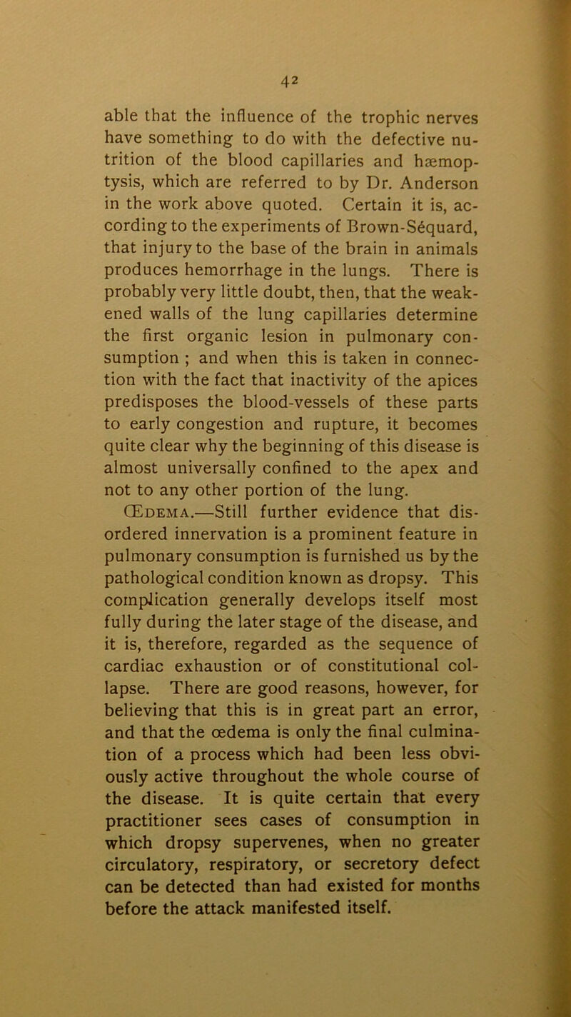 able that the influence of the trophic nerves have something to do with the defective nu- trition of the blood capillaries and haemop- tysis, which are referred to by Dr. Anderson in the work above quoted. Certain it is, ac- cording to the experiments of Brown-Sequard, that injury to the base of the brain in animals produces hemorrhage in the lungs. There is probably very little doubt, then, that the weak- ened walls of the lung capillaries determine the first organic lesion in pulmonary con- sumption ; and when this is taken in connec- tion with the fact that inactivity of the apices predisposes the blood-vessels of these parts to early congestion and rupture, it becomes quite clear why the beginning of this disease is almost universally confined to the apex and not to any other portion of the lung. CEdema.—Still further evidence that dis- ordered innervation is a prominent feature in pulmonary consumption is furnished us by the pathological condition known as dropsy. This complication generally develops itself most fully during the later stage of the disease, and it is, therefore, regarded as the sequence of cardiac exhaustion or of constitutional col- lapse. There are good reasons, however, for believing that this is in great part an error, and that the oedema is only the final culmina- tion of a process which had been less obvi- ously active throughout the whole course of the disease. It is quite certain that every practitioner sees cases of consumption in which dropsy supervenes, when no greater circulatory, respiratory, or secretory defect can be detected than had existed for months before the attack manifested itself.