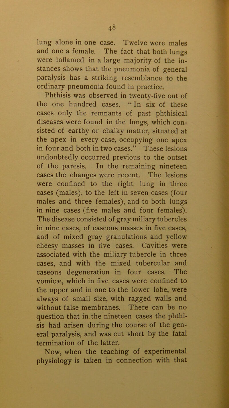 lung alone in one case. Twelve were males and one a female. The fact that both lungs were inflamed in a large majority of the in- stances shows that the pneumonia of general paralysis has a striking resemblance to the ordinary pneumonia found in practice. Phthisis was observed in twenty-five out of the one hundred cases. “ In six of these cases only the remnants of past phthisical diseases were found in the lungs, which con- sisted of earthy or chalky matter, situated at the apex in every case, occupying one apex in four and both in two cases.” These lesions undoubtedly occurred previous to the outset of the paresis. In the remaining nineteen cases the changes were recent. The lesions were confined to the right lung in three cases (males), to the left in seven cases (four males and three females), and to both lungs in nine cases (five males and four females). The disease consisted of gray miliary tubercles in nine cases, of caseous masses in five cases, and of mixed gray granulations and yellow cheesy masses in five cases. Cavities were associated with the miliary tubercle in three cases, and with the mixed tubercular and caseous degeneration in four cases. The vomicae, which in five cases were confined to the upper and in one to the lower lobe, were always of small size, with ragged walls and without false membranes. There can be no question that in the nineteen cases the phthi- sis had arisen during the course of the gen- eral paralysis, and was cut short by the fatal termination of the latter. Now, when the teaching of experimental physiology is taken in connection with that