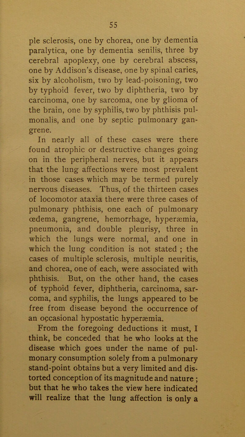 pie sclerosis, one by chorea, one by dementia paralytica, one by dementia senilis, three by cerebral apoplexy, one by cerebral abscess, one by Addison’s disease, one by spinal caries, six by alcoholism, two by lead-poisoning, two by typhoid fever, two by diphtheria, two by carcinoma, one by sarcoma, one by glioma of the brain, one by syphilis, two by phthisis pul- monalis, and one by septic pulmonary gan- grene. In nearly all of these cases were there found atrophic or destructive changes going on in the peripheral nerves, but it appears that the lung affections were most prevalent in those cases which may be termed purely nervous diseases. Thus, of the thirteen cases of locomotor ataxia there were three cases of pulmonary phthisis, one each of pulmonary oedema, gangrene, hemorrhage, hypersemia, pneumonia, and double pleurisy, three in which the lungs were normal, and one in which the lung condition is not stated ; the cases of multiple sclerosis, multiple neuritis, and chorea, one of each, were associated with phthisis. But, on the other hand, the cases of typhoid fever, diphtheria, carcinoma, sar- coma, and syphilis, the lungs appeared to be free from disease beyond the occurrence of an occasional hypostatic hyperaemia. From the foregoing deductions it must, I think, be conceded that he who looks at the disease which goes under the name of pul- monary consumption solely from a pulmonary stand-point obtains but a very limited and dis- torted conception of its magnitude and nature ; but that he who takes the view here indicated will realize that the lung affection is only a