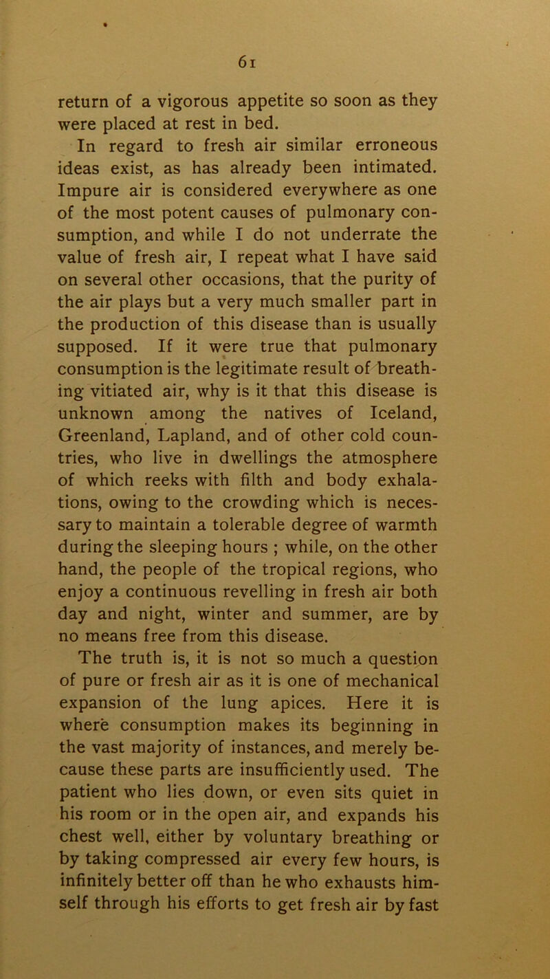 return of a vigorous appetite so soon as they were placed at rest in bed. In regard to fresh air similar erroneous ideas exist, as has already been intimated. Impure air is considered everywhere as one of the most potent causes of pulmonary con- sumption, and while I do not underrate the value of fresh air, I repeat what I have said on several other occasions, that the purity of the air plays but a very much smaller part in the production of this disease than is usually supposed. If it were true that pulmonary consumption is the legitimate result of breath- ing vitiated air, why is it that this disease is unknown among the natives of Iceland, Greenland, Lapland, and of other cold coun- tries, who live in dwellings the atmosphere of which reeks with filth and body exhala- tions, owing to the crowding which is neces- sary to maintain a tolerable degree of warmth during the sleeping hours ; while, on the other hand, the people of the tropical regions, who enjoy a continuous revelling in fresh air both day and night, winter and summer, are by no means free from this disease. The truth is, it is not so much a question of pure or fresh air as it is one of mechanical expansion of the lung apices. Here it is where consumption makes its beginning in the vast majority of instances, and merely be- cause these parts are insufficiently used. The patient who lies down, or even sits quiet in his room or in the open air, and expands his chest well, either by voluntary breathing or by taking compressed air every few hours, is infinitely better off than he who exhausts him- self through his efforts to get fresh air by fast