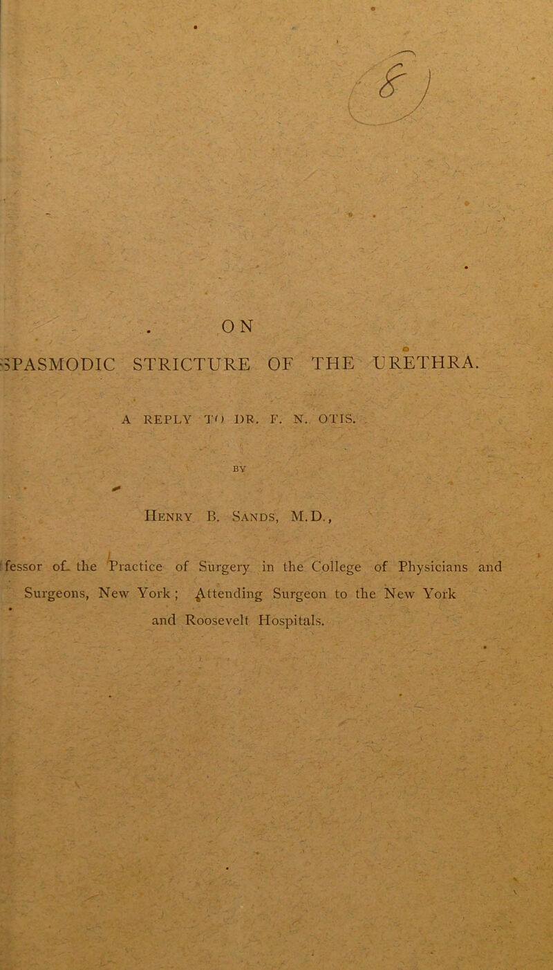 'SPASMODIC STRICTURE OF THE URETHRA. A REPLY TO DR. F. N. OTIS, . BY Henry B. Sands, M.D. , f lessor oL the Tractice of Surgery in the College of Physicians and Surgeons, New York ; Attending Surgeon to the New York ■■ v and Roosevelt Hospitals.
