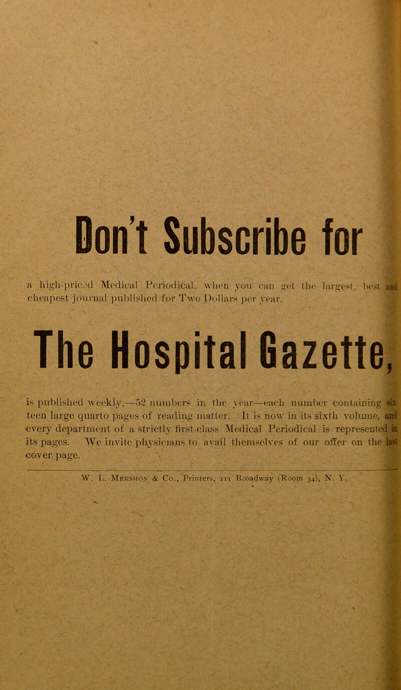 Don’t Subscribe for a high-priced Medical Periodical, vvlien you can get the largest, best- aud cheapest journal published for Two Dollars ])er year. The Hospital Gazette, is published Aveekly,—52 numbers in the year—each number containing six- teen large quarto pages of reading matter. It is now in its sixth volume, and every department of a strictly first-class Medical Periodical is represented in its pages. We invite physicians to avail themselves of our offer on the 1hi4 cover })age.