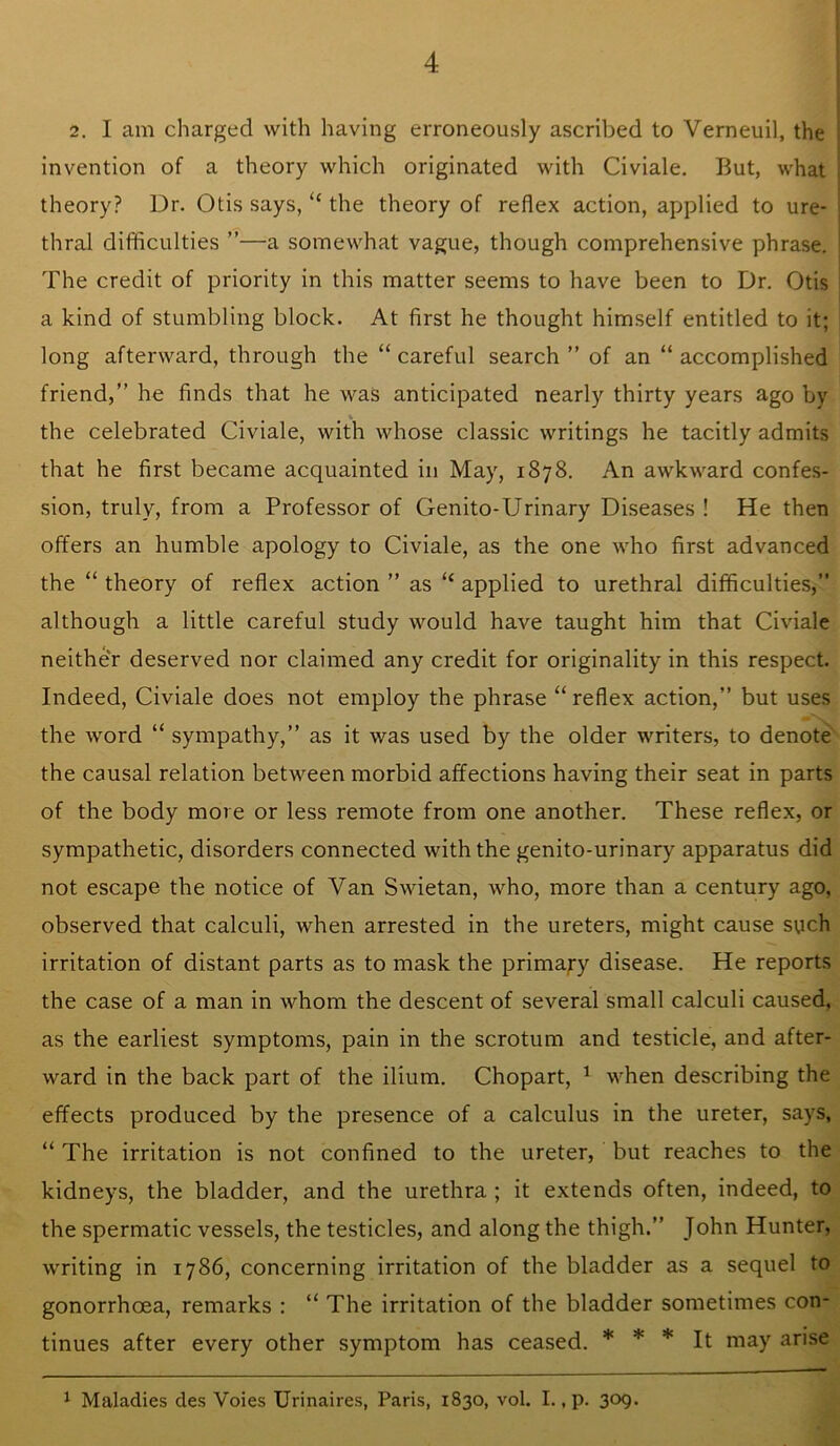 2. I am charged with having erroneously ascribed to Verneuil, the invention of a theory which originated with Civiale. But, what theory? Dr. Otis says, “ the theory of reflex action, applied to ure- thral difficulties ”—a somewhat vague, though comprehensive phrase. The credit of priority in this matter seems to have been to Dr. Otis i a kind of stumbling block. At first he thought himself entitled to it; long afterward, through the “ careful search ” of an “ accomplished friend,” he finds that he was anticipated nearly thirty years ago by the celebrated Civiale, with whose classic writings he tacitly admits that he first became acquainted in May, 1878. An awkward confes- sion, truly, from a Professor of Genito-Urinary Diseases ! He then offers an humble apology to Civiale, as the one who first advanced the “ theory of reflex action ” as “ applied to urethral difficulties, although a little careful study would have taught him that Civiale neither deserved nor claimed any credit for originality in this respect. Indeed, Civiale does not employ the phrase “reflex action,” but uses the Avord “ sympathy,” as it was used by the older writers, to denote the causal relation between morbid affections having their seat in parts of the body more or less remote from one another. These reflex, or sympathetic, disorders connected Avith the genito-urinary apparatus did not escape the notice of Van SAAuetan, who, more than a century ago, observed that calculi, when arrested in the ureters, might cause such irritation of distant parts as to mask the primajry disease. He reports the case of a man in Avhom the descent of several small calculi caused, as the earliest symptoms, pain in the scrotum and testicle, and after- ward in the back part of the ilium. Chopart, ^ AAffien describing the effects produced by the presence of a calculus in the ureter, says, “ The irritation is not confined to the ureter, but reaches to the kidneys, the bladder, and the urethra ; it extends often, indeed, to the spermatic vessels, the testicles, and along the thigh.” John Hunter, writing in 1786, concerning irritation of the bladder as a sequel to gonorrhoea, remarks : “ The irritation of the bladder sometimes con- tinues after every other symptom has ceased. * * * It may arise 1 Maladies des Voies Urinaires, Paris, 1830, vol. I., p. 309.