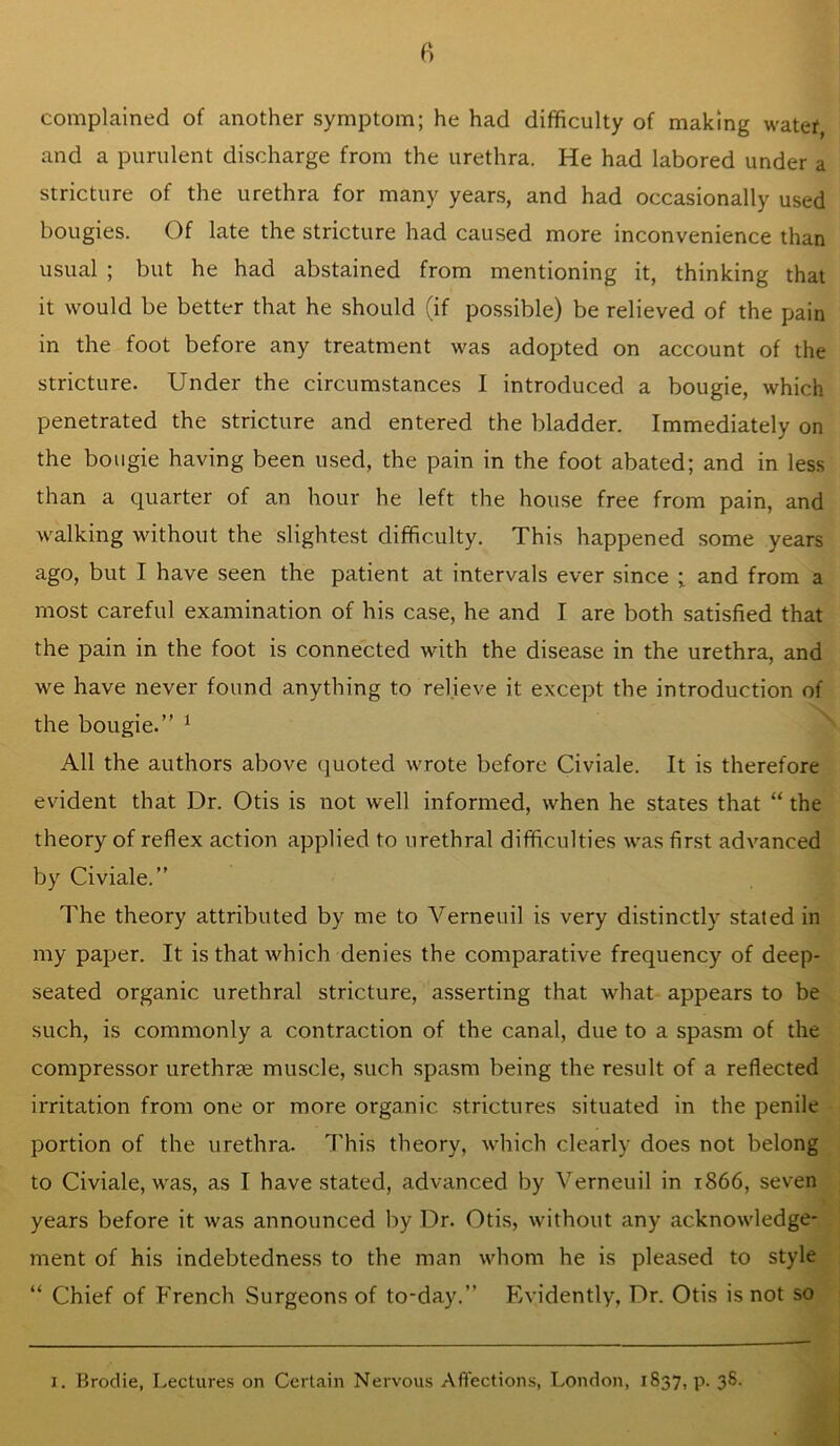 complained of another symptom; he had difficulty of making water, and a purulent discharge from the urethra. He had labored under a stricture of the urethra for many years, and had occasionally used bougies. Of late the stricture had caused more inconvenience than usual ; but he had abstained from mentioning it, thinking that it would be better that he should (if po.ssible) be relieved of the pain in the foot before any treatment was adopted on account of the stricture. Under the circumstances I introduced a bougie, which penetrated the stricture and entered the bladder. Immediately on the bougie having been used, the pain in the foot abated; and in less than a quarter of an hour he left the house free from pain, and walking without the slightest difficulty. This happened some years ago, but I have seen the patient at intervals ever since ; and from a most careful examination of his case, he and I are both satisfied that the pain in the foot is connected with the disease in the urethra, and we have never found anything to relieve it except the introduction of the bougie.” ^ All the authors above quoted wrote before Civiale. It is therefore evident that Dr. Otis is not well informed, when he states that “ the theory of reflex action applied to urethral difficulties was first advanced by Civiale.” The theory attributed by me to Verneuil is very distinctly stated in my paper. It is that which denies the comparative frequency of deep- seated organic urethral stricture, asserting that what appears to be such, is commonly a contraction of the canal, due to a spasm of the compressor urethrse muscle, such spasm being the result of a reflected irritation from one or more organic strictures situated in the penile portion of the urethra. This theory, which clearly does not belong to Civiale, was, as I have stated, advanced by Verneuil in 1866, seven years before it was announced by Dr. Otis, without any acknowledge- ment of his indebtedness to the man whom he is pleased to style “ Chief of French Surgeons of to-day.” Evidently, Dr. Otis is not so I. Brodie, Lectures on Certain Nervous Affections, London, 1837, p. 36.
