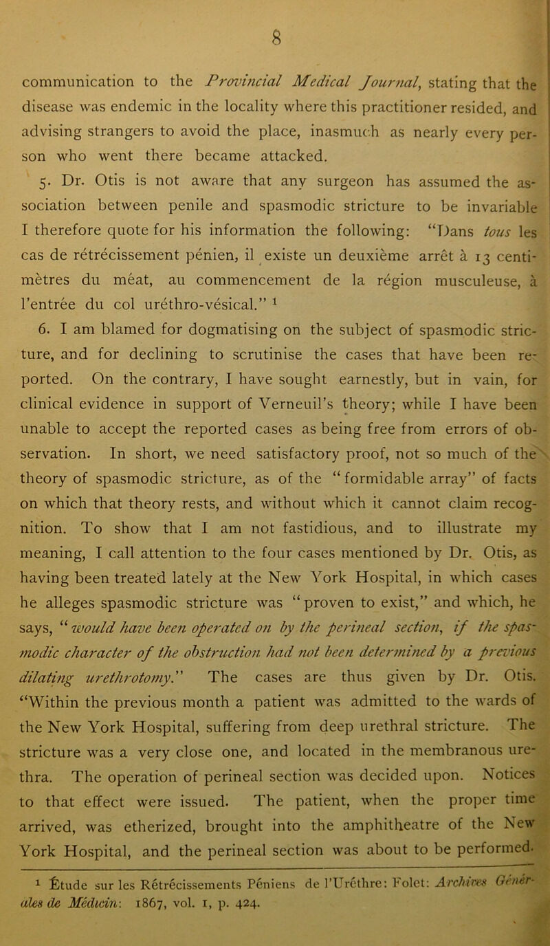 communication to the Froinncial Medical Jour^ial^ stating that the disease was endemic in the locality where this practitioner resided, and advising strangers to avoid the place, inasmuch as nearly every per- son who went there became attacked. 5. Dr. Otis is not aware that any surgeon has assumed the as- sociation between penile and spasmodic stricture to be invariable I therefore quote for his information the following: “Dans tons les cas de retrecissement penien, il existe un deuxieme arret a 13 centi- metres du meat, au commencement de la region musculeuse, a I’entree du col urethro-vesical.” ^ 6. I am blamed for dogmatising on the subject of spasmodic stric- ture, and for declining to scrutinise the cases that have been re- ported. On the contrary, I have sought earnestly, but in vain, for clinical evidence in support of Verneuil’s theory; while I have been unable to accept the reported cases as being free from errors of ob- servation. In short, we need satisfactory proof, not so much of the theory of spasmodic stricture, as of the “ formidable array” of facts on which that theory rests, and without which it cannot claim recog- nition. To show that I am not fastidious, and to illustrate my meaning, I call attention to the four cases mentioned by Dr. Otis, as having been treated lately at the New York Hospital, in which cases he alleges spasmodic stricture was “proven to exist,” and which, he says, “ would have been operated on by the perineal section, if the spas- modic character of the ohstruction had not been determined by a previous dilatmg urethrotomy. The cases are thus given by Dr. Otis. “Within the previous month a patient was admitted to the wards of the New York Hospital, suffering from deep urethral stricture. The stricture was a very close one, and located in the membranous ure- thra. The operation of perineal section was decided upon. Notices to that effect were issued. The patient, when the proper time arrived, was etherized, brought into the amphitheatre of the New York Hospital, and the perineal section was about to be performed. ^ ifetude sur les Retrecissements Peniens de I’Urctlire: Folet: Archives Oenir- ales de Median: 1867, vol. i, p. 424.