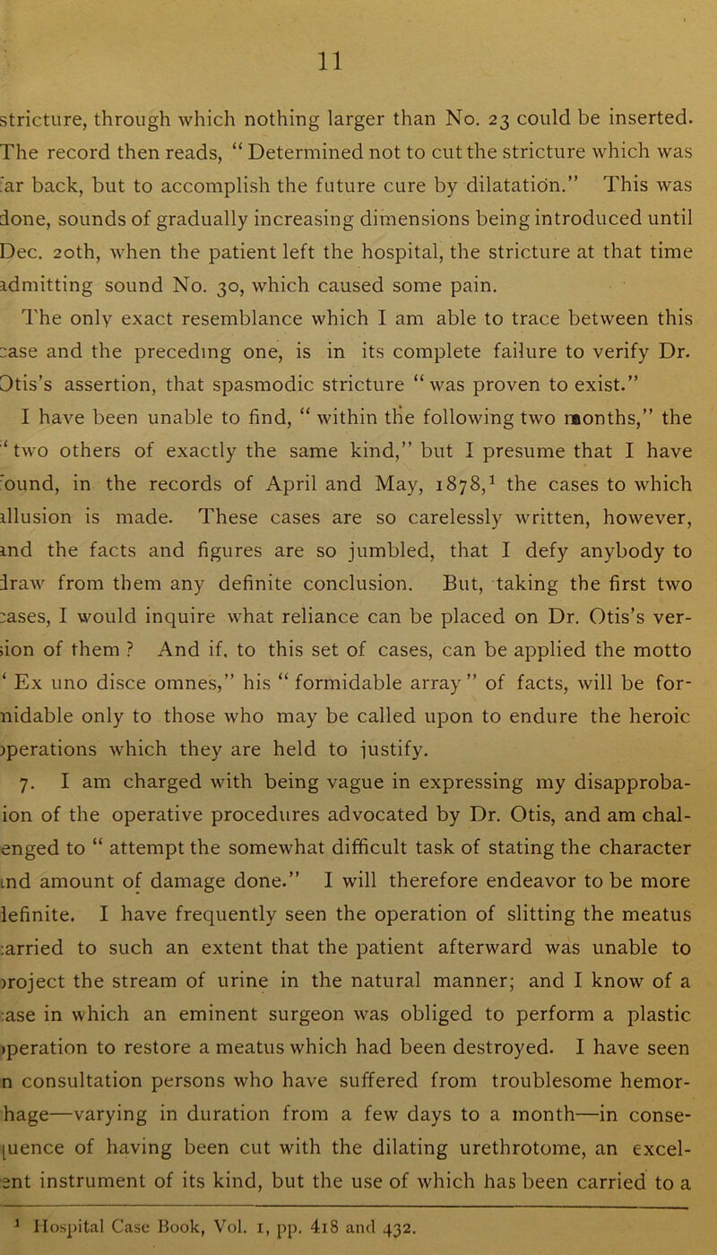 stricture, through which nothing larger than No, 23 could be inserted. The record then reads, “ Determined not to cut the stricture which was far back, but to accomplish the future cure by dilatation.” This was done, sounds of gradually increasing dimensions being introduced until Dec. 20th, when the patient left the hospital, the stricture at that time admitting sound No. 30, which caused some pain. The only exact resemblance which I am able to trace between this :ase and the preceding one, is in its complete failure to verify Dr. Dtis’s assertion, that spasmodic stricture “was proven to exist.” I have been unable to find, “ within tHe following two raonths,” the ‘ tw'O others of exactly the same kind,” but I presume that I have 'ound, in the records of April and May, 1878,^ the cases to which illusion is made. These cases are so carelessly written, however, ind the facts and figures are so jumbled, that I defy anybody to draw from them any definite conclusion. But, taking the first two :ases, I would inquire what reliance can be placed on Dr. Otis’s ver- ;ion of them ? And if, to this set of cases, can be applied the motto ‘ Ex lino disce omnes,” his “ formidable array” of facts, will be for- nidable only to those who may be called upon to endure the heroic iperations which they are held to justify. 7. I am charged with being vague in expressing my disapproba- ion of the operative procedures advocated by Dr. Otis, and am chal- enged to “ attempt the somewhat difficult task of stating the character md amount of damage done.” I will therefore endeavor to be more iefinite. I have frequently seen the operation of slitting the meatus ;arried to such an extent that the patient afterward was unable to iroject the stream of urine in the natural manner; and I know of a ;ase in which an eminent surgeon was obliged to perform a plastic (peration to restore a meatus which had been destroyed. I have seen n consultation persons who have suffered from troublesome hemor- hage—varying in duration from a few days to a month—in conse- quence of having been cut with the dilating urethrotome, an excel- ent instrument of its kind, but the use of which has been carried to a ^ Hospital Case Book, Vol. i, pp. 4l8 and 432.