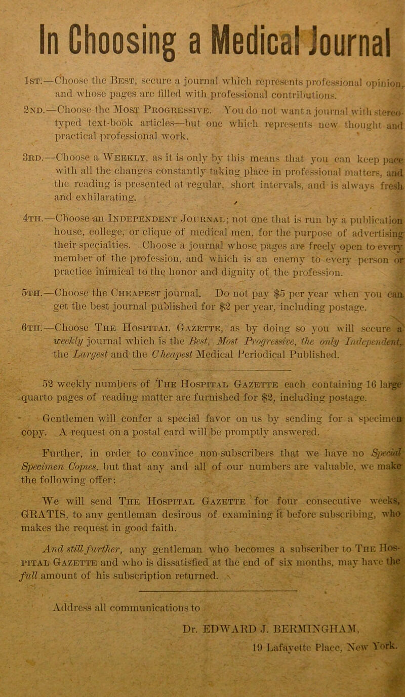 In Choosing a Medical Journal 1st.—Choose the IIest, secure a journal which represents proi'e.ssional opinion, and whose pages are lilled witli jirofessiona’i conirihutions. 2nd.—Choose-tlie Most Progkessive. You do not wanta journal with sterex)- typed te.Nt-book article.^—l)ut one winch represents new thouglit and practical professional work. 3rd.—Choo.se a Weekly, as it is only by this means that 3'ou can keep i)ac*e with all the changes con.stantly taking place in professional matters, and the reading is presented at regulai-, short intervals, and is always fresh and exhilarating. 0 A 4'nr.—Choose an Independent Journal; not one that is run h}' a publication house, college, or clique of medical men, for the purpose of advertising their specialties. Choose a journal who.se pages are freelv open to every member of the profession, and which is an enemy to eveiy person or practice inimical to thg honoi' and dignity of the profession. 5tet.—Choose the Cheapest journal. Do not pa}” $5 per year when you cxia get the best journal published for $2 per year, including postage. 6th.—Choose The Hospital Gazette, as by doing so you will .secure'^ weeMy journal which is the Bent, Most Pi'ogresme, the only InOepcnden.tr the Largest and the Cheapest Medical Periodical Published. 52 weekl}' numbers of The Hospital Gazette each containing 16 lar^ -quarto pages of reading matter are furnished for f2, including postage. y-r ■' -JV. Gentlemen will confer a special favor on us by sending for a spccime* copjL A request on a postal card will be promj)tly ausw'ered. « Further, in order to convince non-subscribers that w’-e have no Specimen Copies, but that any and all of our numbers are valuable, we make the following offer; We will send The Hospital Gazette for four consecutive weekv GRxVTIS, to any gentleman desirous of examining it before subscribing, who makes tlic request in good faith. And still further, any gentleman who becomes a sub.scriber to The Hos- pital Gazette and wiio is dissatisfied at the end of six months, may have tlie full amount of his .subscription returned. ^ Address all communications to Dr. EDMCUID J. 1BEK-^^NGITA5^,
