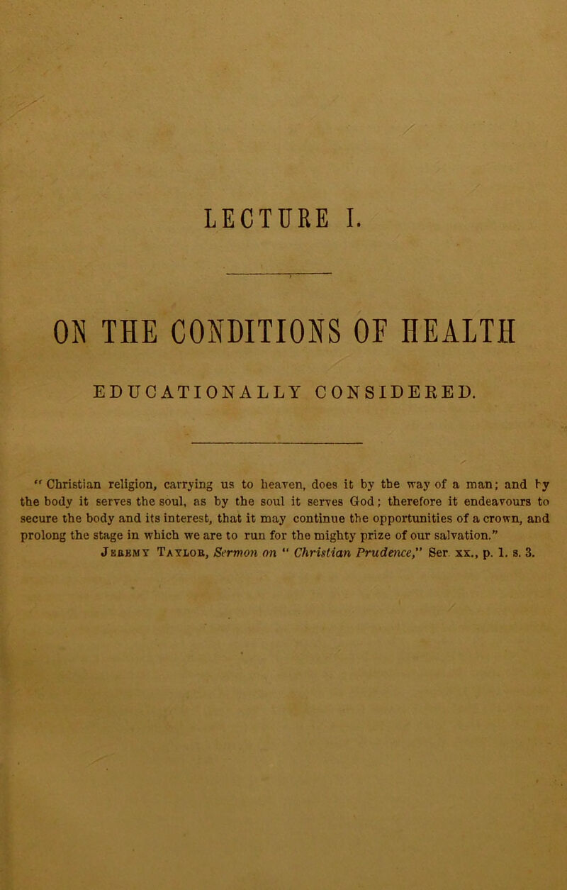 LECTURE I. ON THE CONDITIONS OF HEALTH EDUCATIONALLY CONSIDERED.  Christian religion, carrying us to heaven, does it by the way of a man; and ty the body it serves the soul, as by the soul it serves God; therefore it endeavours to secure the body and its interest, that it may continue the opportunities of a crown, and prolong the stage in which we are to run for the mighty prize of our salvation.”