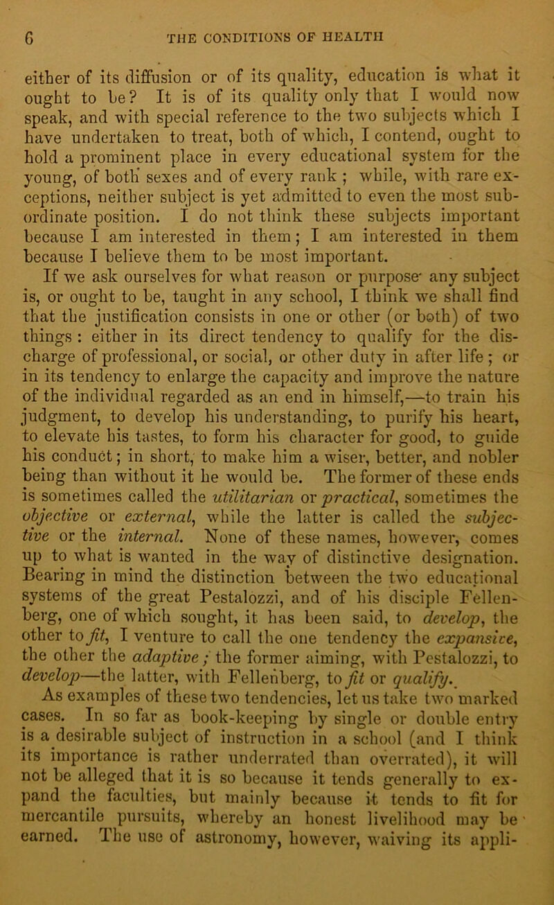 either of its diffusion or of its quality, education is what it ought to he? It is of its quality only that I would now speak, and with special reference to the two subjects which I have undertaken to treat, both of which, I contend, ought to hold a prominent place in every educational system for the young, of both' sexes and of every rank ; while, with rare ex- ceptions, neither subject is yet admitted to even the most sub- ordinate position. I do not think these subjects important because I am interested in them; I am interested in them because I believe them to be most important. If we ask ourselves for what reason or purpose' any subject is, or ought to be, taught in any school, I think we shall find that the justification consists in one or other (or both) of two things : either in its direct tendency to qualify for the dis- charge of professional, or social, or other duty in after life ; or in its tendency to enlarge the capacity and improve the nature of the individual regarded as an end in himself,—to train his judgment, to develop his understanding, to purify his heart, to elevate his tastes, to form his character for good, to guide his conduct; in short, to make him a wiser, better, and nobler being than without it he would be. The former of these ends is sometimes called the utilitarian ox practical, sometimes the objective or external, while the latter is called the subjec- tive or the internal. None of these names, however, comes up to what is wanted in the way of distinctive designation. Bearing in mind the distinction between the two educational systems of the great Pestalozzi, and of his disciple Fellen- berg, one of which sought, it. has been said, to develop, the other to fit, I venture to call the one tendency the expansive, the other the adaptive; the former aiming, with Pestalozzi, to develop—the latter, with Fellenberg, to fit or qualify. As examples of these two tendencies, let us take two marked cases. In so far as book-keeping by single or double entry is a desirable subject of instruction in a school (and I think its importance is rather underrated than overrated), it will not be alleged that it is so because it tends generally to ex- pand the faculties, but mainly because it tends to fit for mercantile pursuits, whereby an honest livelihood may be • earned. The use of astronomy, however, waiving its appli-