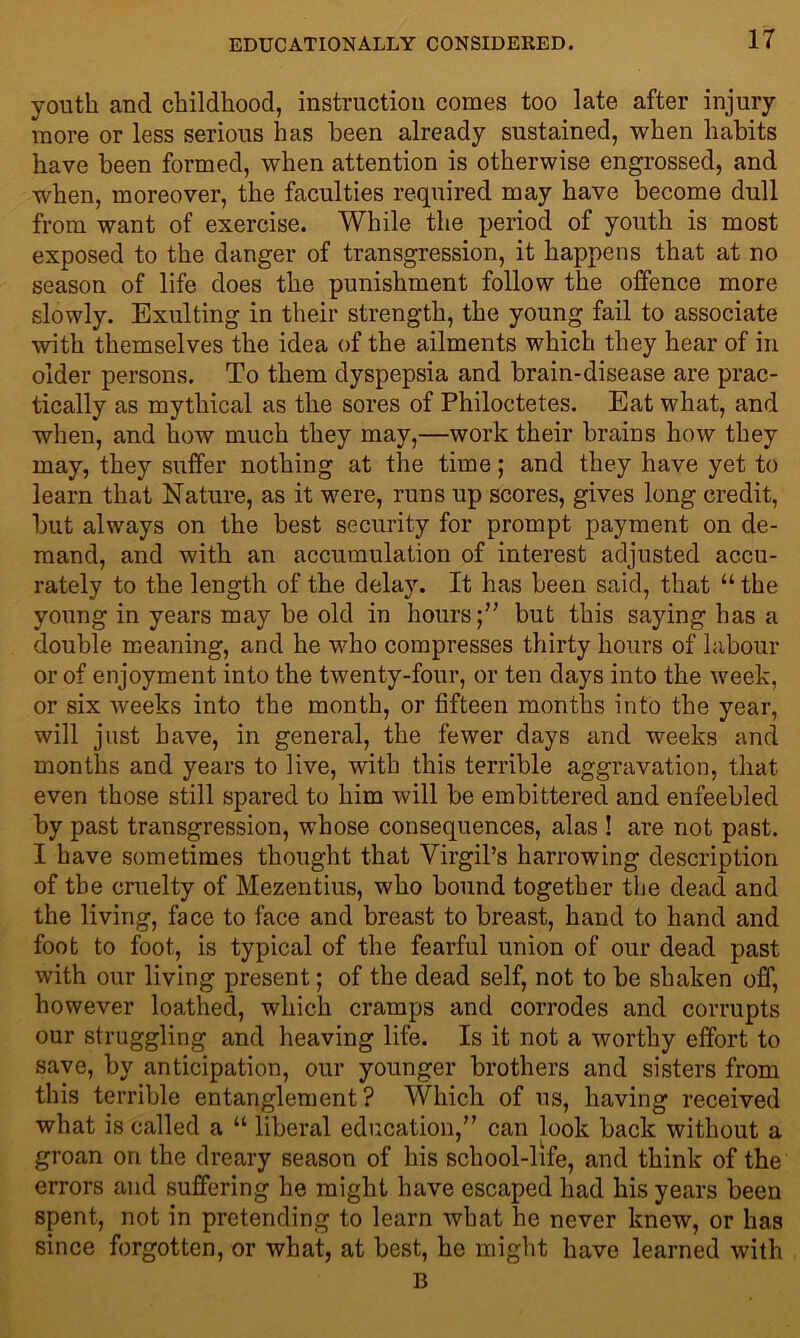 IT youth and childhood, instruction comes too late after injury more or less serious has been already sustained, when habits have been formed, when attention is otherwise engrossed, and when, moreover, the faculties required may have become dull from want of exercise. While the period of youth is most exposed to the danger of transgression, it happens that at no season of life does the punishment follow the offence more slowly. Exulting in their strength, the young fail to associate with themselves the idea of the ailments which they hear of in older persons. To them dyspepsia and brain-disease are prac- tically as mythical as the sores of Philoctetes. Eat what, and when, and how much they may,—work their brains how they may, they suffer nothing at the time; and they have yet to learn that Nature, as it were, runs up scores, gives long credit, but always on the best security for prompt payment on de- mand, and with an accumulation of interest adjusted accu- rately to the length of the delay. It has been said, that “ the young in years may be old in hours;” but this saying has a double meaning, and he who compresses thirty hours of labour or of enjoyment into the twenty-four, or ten days into the week, or six weeks into the month, or fifteen months into the year, will just have, in general, the fewer days and weeks and months and years to live, with this terrible aggravation, that even those still spared to him will be embittered and enfeebled by past transgression, whose consequences, alas ! are not past. I have sometimes thought that Virgil’s harrowing description of the cruelty of Mezentius, who bound together the dead and the living, face to face and breast to breast, hand to hand and foot to foot, is typical of the fearful union of our dead past with our living present; of the dead self, not to be shaken off, however loathed, which cramps and corrodes and corrupts our struggling and heaving life. Is it not a worthy effort to save, by anticipation, our younger brothers and sisters from this terrible entanglement? Which of us, having received what is called a “ liberal education,” can look back without a groan ori the dreary season of his school-life, and think of the errors and suffering he might have escaped had his years been spent, not in pretending to learn what he never knew, or has since forgotten, or what, at best, he might have learned with