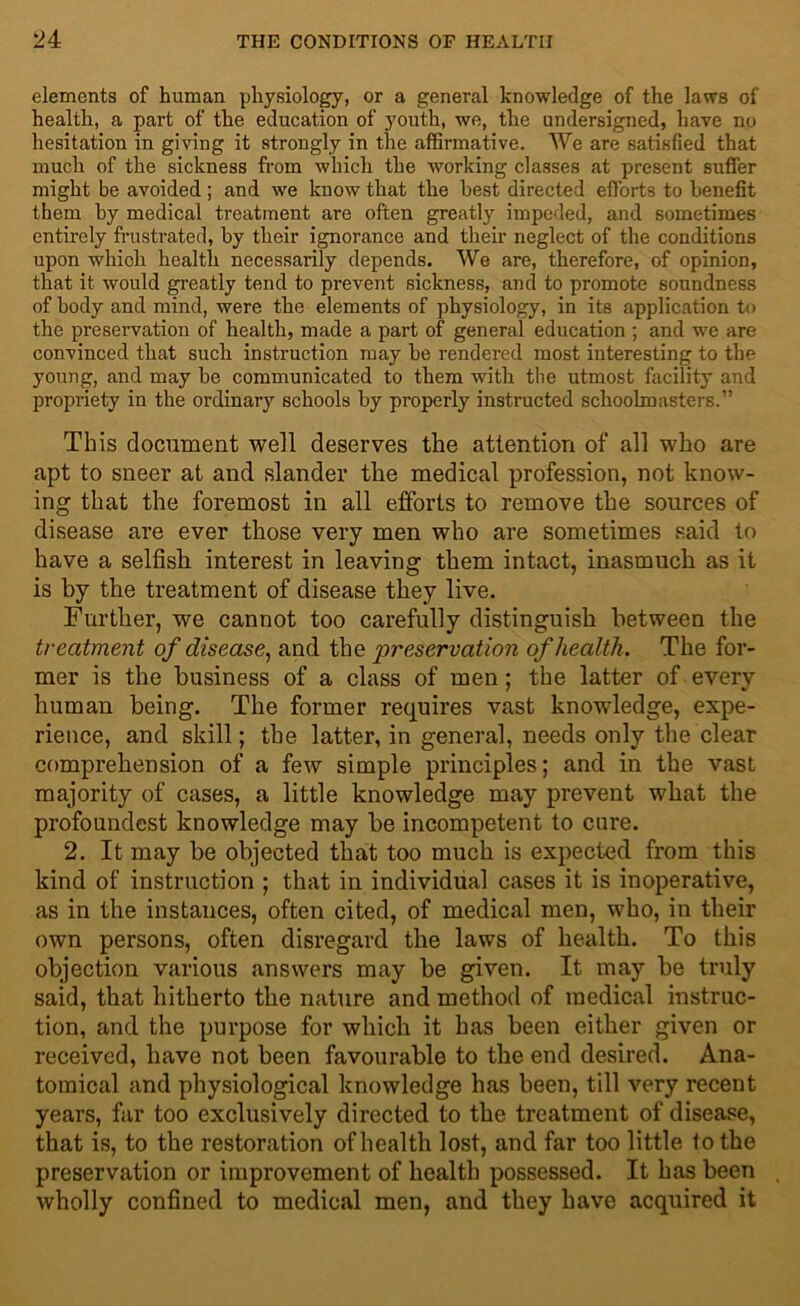 elements of human physiology, or a general knowledge of the laws of health, a part of the education of youth, we, the undersigned, have no hesitation in giving it strongly in the affirmative. We are satisfied that much of the sickness from which the working classes at present suffer might be avoided; and we know that the best directed efforts to benefit them by medical treatment are often greatly impeded, and sometimes entirely frustrated, by their ignorance and then’ neglect of the conditions upon whioh health necessarily depends. We are, therefore, of opinion, that it would greatly tend to prevent sickness, and to promote soundness of body and mind, were the elements of physiology, in its application to the preservation of health, made a part of general education ; and we are convinced that such instruction may be rendered most interesting to the young, and may be communicated to them with the utmost facility and propriety in the ordinary schools by properly instructed schoolmasters.” This document well deserves the attention of all who are apt to sneer at and slander the medical profession, not know- ing that the foremost in all efforts to remove the sources of disease are ever those very men who are sometimes said to have a selfish interest in leaving them intact, inasmuch as it is by the treatment of disease they live. Further, we cannot too carefully distinguish between the treatment of disease, and the preservation of health. The for- mer is the business of a class of men; the latter of every human being. The former requires vast knowledge, expe- rience, and skill; the latter, in general, needs only the clear comprehension of a few simple principles; and in the vast majority of cases, a little knowledge may prevent what the profoundest knowledge may he incompetent to cure. 2. It may be objected that too much is expected from this kind of instruction ; that in individual cases it is inoperative, as in the instances, often cited, of medical men, who, in their own persons, often disregard the laws of health. To this objection various answers may he given. It may he truly said, that hitherto the nature and method of medical instruc- tion, and the purpose for which it has been either given or received, have not been favourable to the end desired. Ana- tomical and physiological knowledge has been, till very recent years, far too exclusively directed to the treatment of disease, that is, to the restoration of health lost, and far too little to the preservation or improvement of health possessed. It has been wholly confined to medical men, and they have acquired it