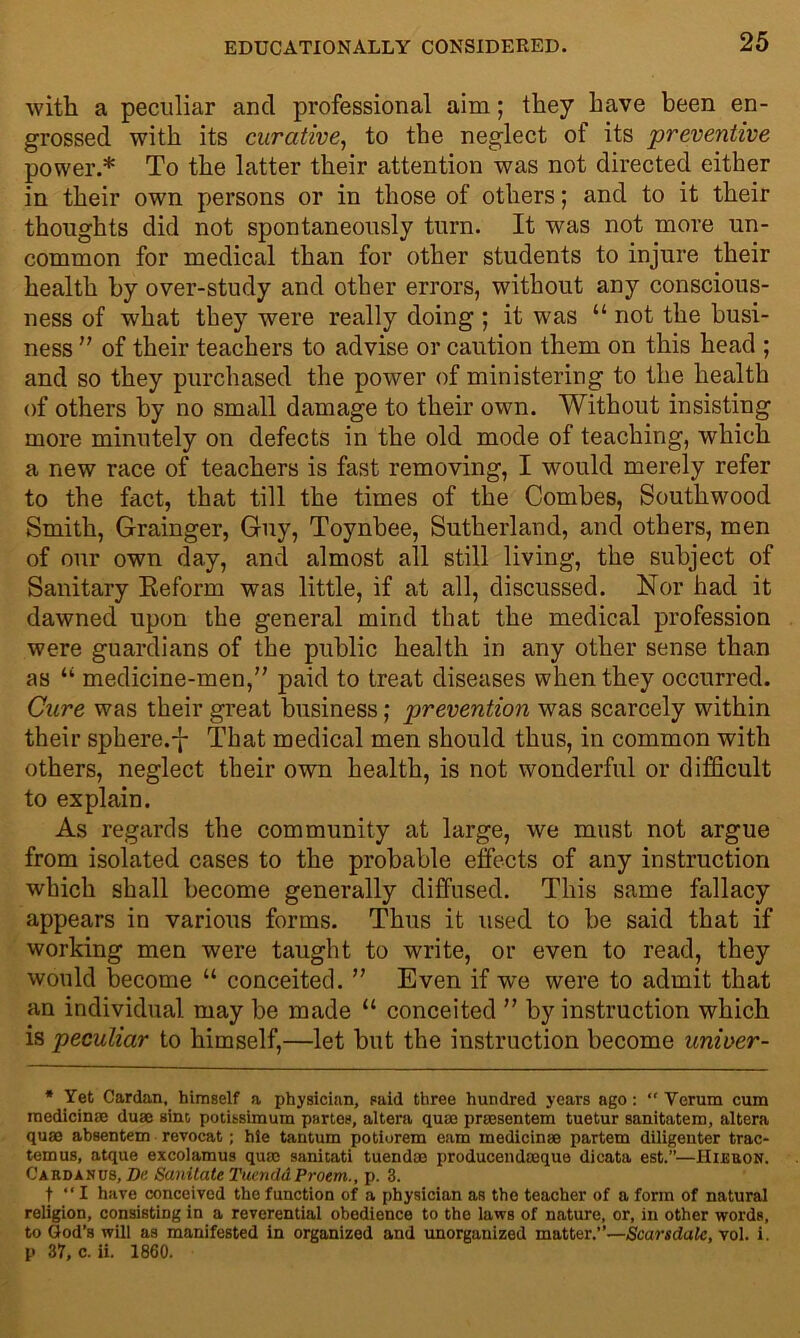 with a peculiar and professional aim; they have been en- grossed with its curative, to the neglect of its preventive power.* To the latter their attention was not directed either in their own persons or in those of others; and to it their thoughts did not spontaneously turn. It was not more un- common for medical than for other students to injure their health by over-study and other errors, without any conscious- ness of what they were really doing ; it was “ not the busi- ness ” of their teachers to advise or caution them on this head ; and so they purchased the power of ministering to the health of others by no small damage to their own. Without insisting more minutely on defects in the old mode of teaching, which a new race of teachers is fast removing, I would merely refer to the fact, that till the times of the Combes, Southwood Smith, Grainger, Guy, Toynbee, Sutherland, ancl others, men of our own day, and almost all still living, the subject of Sanitary Reform was little, if at all, discussed. Nor had it dawned upon the general mind that the medical profession were guardians of the public health in any other sense than as “ medicine-men,” paid to treat diseases when they occurred. Cure was their great business; prevention was scarcely within their sphere.^- That medical men should thus, in common with others, neglect their own health, is not wonderful or difficult to explain. As regards the community at large, we must not argue from isolated cases to the probable effects of any instruction which shall become generally diffused. This same fallacy appears in various forms. Thus it used to be said that if working men were taught to write, or even to read, they would become “ conceited. ” Even if we were to admit that an individual may be made “ conceited ” by instruction which is peculiar to himself,—let but the instruction become unioer- * Yet Cardan, himself a physician, said three hundred years ago : “ Verum cum medicinae duae sine, potibsimum partes, altera quae prassentem tuetur sanitatem, altera quae absentem revocat; hie tantum potiorem earn medicinae partem diligenter trac- temus, atque excolamus quae sanitati tuendae producendceque dicata est.”—Hieuon. Cardan us, Be Sanitate Tuendd Proem., p. 3. t “ I have conceived the function of a physician as the teacher of a form of natural religion, consisting in a reverential obedience to the laws of nature, or, in other words, to God’s will as manifested in organized and unorganized matter.”—Scarsdalc, vol. i. p 37, c. ii. 1860.