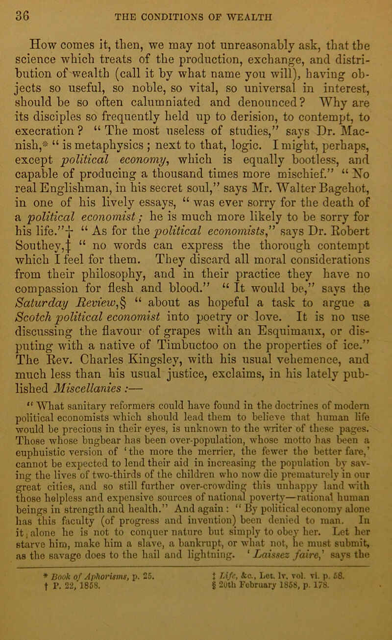 How comes it, then, we may not unreasonably ask, that the science which treats of the production, exchange, and distri- bution of wealth (call it by what name you will), having ob- jects so useful, so noble, so vital, so universal in interest, should be so often calumniated and denounced? Why are its disciples so frequently held up to derision, to contempt, to execration ? “ The most useless of studies, says Dr. Mac- nish,* “ is metaphysics ; next to that, logic. I might, perhaps, except political economy, which is equally bootless, and capable of producing a thousand times more mischief. “ No real Englishman, in his secret soul, says Mr. Walter Bagehot, in one of his lively essays, “ was ever sorry for the death of a political economist; he is much more likely to be sorry for his life.-j- “ As for the political economists,” says Dr. Eobert Southey,j “ no words can express the thorough contempt which I feel for them. They discard all moral considerations from their philosophy, and in their practice they have no compassion for flesh and blood. “ It would be, says the Saturday Review,§ “ about as hopeful a task to argue a Scotch politiccd economist into poetry or love. It is no use discussing the flavour of grapes with an Esquimaux, or dis- puting 'with a native of Timbuctoo on the properties of ice. The Kev. Charles Kingsley, with his usual vehemence, and much less than his usual justice, exclaims, in his lately pub- lished Miscellanies:— “ What sanitary reformers could have found in the doctrines of modern political economists which should lead them to believe that human life would he precious in their eyes, is unknown to the writer of these pages. Those whose bugbear has been over-population, whose motto has been a euphuistic version of ‘the more the merrier, the fewer the better fare,’ cannot be expected to lend their aid in increasing the population by sav- ing the lives of two-thirds of the children who now die prematurely in our great cities, and so still further over-crowding this unhappy land with those helpless and expensive sources of national poverty—rational human beings in strength and health.” And again : “ By political economy alone has this faculty (of progress and invention) been denied to man. In it | alone he is not to conquer nature but simply to obey her. Let her starve him, make him a slave, a bankrupt, or what not, he must submit, as the savage does to the hail and lightning. ‘ Laissez faire,' says the * Book of Aphorisms, p. 25. t P. 22, 1858. t Life, ho., Let. lv. vol. vi. p. 58. § 20th February 1858, p. 178.