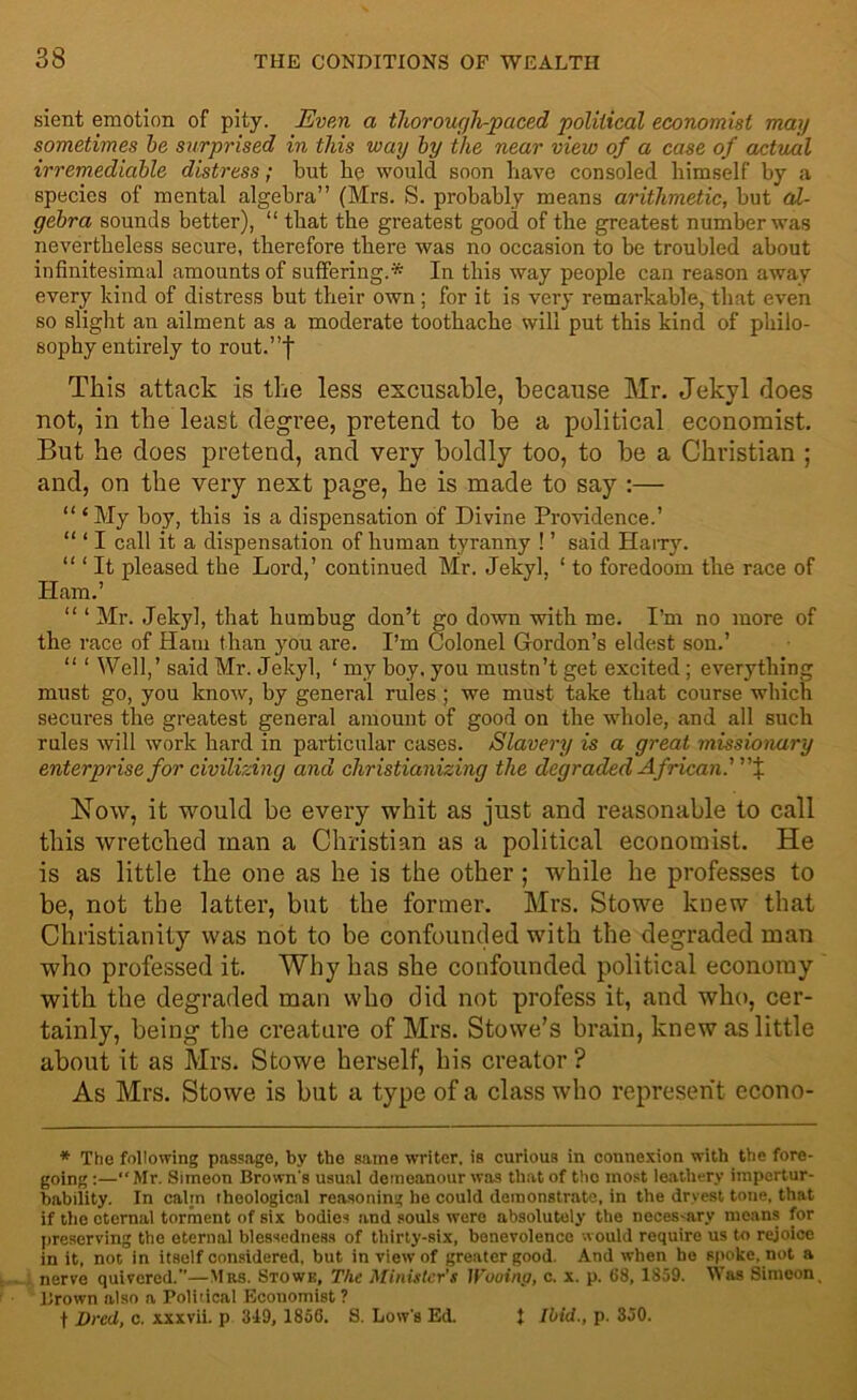 sient emotion of pity. Even a thorough-paced political economist may sometimes be surprised in this way by the near view of a case of actual irremediable distress; but he would soon have consoled himself by a species of mental algebra” (Mrs. S. probably means arithmetic, but al- gebra sounds better), “ that the greatest good of the greatest number was nevertheless secure, therefore there was no occasion to be troubled about infinitesimal amounts of suffering.* In this way people can reason away every kind of distress but their own; for it is very remarkable, that even so slight an ailment as a moderate toothache will put this kind of philo- sophy entirely to rout.”| This attack is the less excusable, because Mr. Jekvl does not, in the least degree, pretend to be a political economist. But he does pretend, and very boldly too, to be a Christian ; and, on the very next page, he is made to say :— “ £My boy, this is a dispensation of Divine Providence.’ “ ‘ I call it a dispensation of human tyranny ! ’ said Hairy. “ 1 It pleased the Lord,’ continued Mr. Jekyl, 1 to foredoom the race of Ham.’ “ ‘ Mr. Jekyl, that humbug don’t go down with me. I’m no more of the race of Ham than you are. I’m Colonel Gordon’s eldest son.’ “ ‘ Well,’ said Mr. Jekyl, 1 my boy, you mustn’t get excited ; everything must go, you know, by general rules ; we must take that course which secures the greatest general amount of good on the whole, and all such rules will work hard in particular cases. Slavery is a great missionary enterprise for civilizing and christianizing the degraded African.'% Now, it would be every whit as just and reasonable to call this wretched man a Christian as a political economist. He is as little the one as he is the other ; while he professes to be, not the latter, but the former. Mrs. Stowe knew that Christianity was not to be confounded with the degraded man who professed it. Why has she confounded political economy with the degraded man who did not profess it, and who, cer- tainly, being the creature of Mrs. Stowe’s brain, knew as little about it as Mrs. Stowe herself, his creator? As Mrs. Stowe is but a type of a class who represent econo- * The following passage, by the same writer, is curious in connexion with the fore- going:—“Mr. Simeon Brown's usual demeanour was that of the most leathery impertur- bability. In calm theological reasoning he could demonstrate, in the dryest tone, that if the eternal torment of six bodies and souls were absolutely the neces-ary means for preserving the eternal blessedness of thirty-six, benevolence would require us to rejoice in it, not in itself considered, but in view of greater good. And when he spoke, not a nerve quivered.”—Mrs. Stowk, The Minister’s Woointj, c. x. p. (38, 1859. Was Simeon, Brown also a Political Economist ? t Dred, c. xxxvii. p 349, 1856. S. Low's Ed. } Ibid., p. 350.