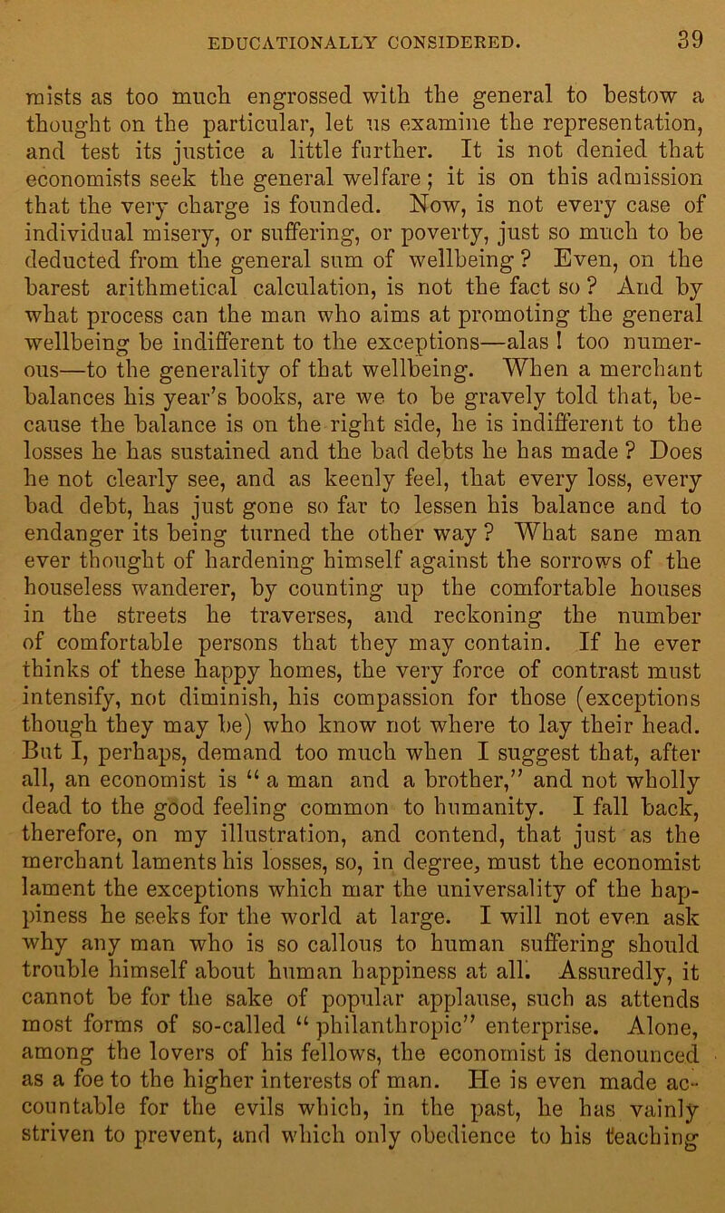 mists as too much engrossed with the general to bestow a thought on the particular, let us examine the representation, and test its justice a little further. It is not denied that economists seek the general welfare; it is on this admission that the very charge is founded. Now, is not every case of individual misery, or suffering, or poverty, just so much to he deducted from the general sum of wellbeing ? Even, on the barest arithmetical calculation, is not the fact so ? And by what process can the man who aims at promoting the general wellbeing he indifferent to the exceptions—alas ! too numer- ous—to the generality of that wellbeing. When a merchant balances his year’s books, are we to he gravely told that, be- cause the balance is on the right side, he is indifferent to the losses he has sustained and the bad debts he has made ? Does he not clearly see, and as keenly feel, that every loss, every had debt, has just gone so far to lessen his balance and to endanger its being turned the other way ? What sane man ever thought of hardening himself against the sorrows of the houseless wanderer, by counting up the comfortable houses in the streets he traverses, and reckoning the number of comfortable persons that they may contain. If he ever thinks of these happy homes, the very force of contrast must intensify, not diminish, his compassion for those (exceptions though they may he) who know not where to lay their head. But I, perhaps, demand too much when I suggest that, after all, an economist is “ a man and a brother,” and not wholly dead to the good feeling common to humanity. I fall back, therefore, on my illustration, and contend, that just as the merchant laments his losses, so, in degree, must the economist lament the exceptions which mar the universality of the hap- piness he seeks for the world at large. I will not even ask why any man who is so callous to human suffering should trouble himself about human happiness at all. Assuredly, it cannot be for the sake of popular applause, such as attends most forms of so-called “ philanthropic” enterprise. Alone, among the lovers of his fellows, the economist is denounced as a foe to the higher interests of man. He is even made ac- countable for the evils which, in the past, he has vainly- striven to prevent, and which only obedience to his teaching