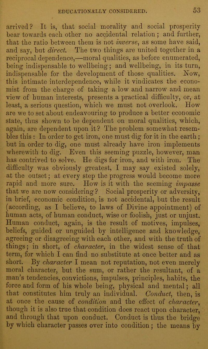 arrived? It is, that social morality and social prosperity bear towards each other no accidental relation ; and further, that the ratio between them is not inverse, as some have said, and say, but direct. The two things are united together in a reciprocal dependence,—moral qualities, as before enumerated, being indispensable to wellbeing; and wellbeing, in its turn, indispensable for the development of those qualities. Now, this intimate interdependence, while it vindicates the econo- mist from the charge of taking a low and narrow and mean view of human interests, presents a practical difficulty, or, at least, a serious question, which we must not overlook. How are we to set about endeavouring to produce a better economic state, thus shown to be dependent on moral qualities, which, again, are dependent upon it? The problem somewhat resem- bles this : In order to get iron, one must dig for it in the earth ; but in order to dig, one must already have iron implements wherewith to dig. Even this seeming puzzle, however, man has contrived to solve. He digs for iron, and with iron. The difficulty was obviously greatest, I may say existed solely, at the outset; at every step the progress would become more rapid and more sure. How is it with the seeming impasse that we are now considering? Social prosperity or adversity, in brief, economic condition, is not accidental, but the result (according, as I believe, to laws of Divine appointment) of human acts, of human conduct, wise or foolish, just or unjust. Human conduct, again, is the result of motives, impulses, beliefs, guided or unguided by intelligence and knowledge, agreeing or disagreeing with each other, and with the truth of things; in short, of character, in the widest sense of that term, for which I can find no substitute at once better and as short. By character I mean not reputation, not even merely moral character, but the sum, or rather the resultant, of a man’s tendencies, convictions, impulses, principles, habits, the force and form of his whole being, physical and mental; all that constitutes him truly an individual. Conduct, then, is at once the cause of condition and the effect of character, though it is also true that condition does react upon character, and through that upon conduct. Conduct is thus the bridge by which character passes over into condition; the means by