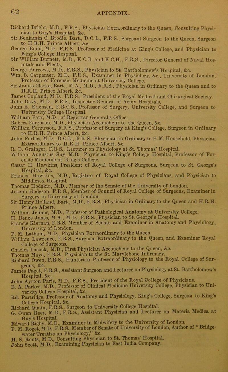 G2 Richard Bright, M.D., F.R.S., Physician Extraordinary to the Queen, Consulting Physi- cian to Guy’s Hospital, &c. Sir Benjamin C. Brodie, Bart., D.C.L., P.RS., Sergeant Surgeon to the Queen, Surgeon to H.R.H. Prince Albert, &c. George Budd, M.D., F.R.S., Professor of Medicine at King’s College, and Physician to King's College Hospital. Sir William Burnett, M.D , K.O.B and K.C.H., F.R.S., Director-General of Naval Hos- pitals and Fleets. George Burrows, M.D., F.R.S., Physician to St. Bartholomew’s Hospital, &c. Wm. B. Carpenter, M.D., F.R.S., Examiner in Physiology, &c., University of London, Professor of Forensic Medicine at University College. Sir James Clarke, Bart., M.A., M.D., F.R.S., Physician in Ordinary to the Queen and to H.R.II. Prince Albert, &c. James Copland, M.D., F.R.S., President of the Royal Medical and Chirurgical Society. John Davy, M.D., F.R.S., Inspector-General of Army Hospitals. John E. Erichsen, F.R.C.S., Professor of Surgery, University College, and Surgeon to University College Hospital. William Farr, M.D , of Registrar-General’s Office. Robert Ferguson, M.D., Physician Accoucheur to the Queen, &c. William Fergusson, F.R S., Professor of Surgery at King’s College, Surgeon in Ordinary to II.R.H. Prince Albert, &c. John Forbes, M.D., D.C.L., F.R.S., Physician in Ordinary to H.M. Household, Physician Extraordinary to II.R.H. Prince Albert, &e. R. D. Grainger, F.R.S., Lecturer on Physiology at St. Thomas’ Hospital. William Augustus Guy, M.B., Physician to King’s College Hospital, Professor of For- ensic Medicine at King’s College. Caesar H. Hawkins, President of Royal College of Surgeons. Surgeon to St. George's Hospital, &c. Francis Hawkins, M.D., Registrar of Royal College of Physicians, and Physician to Middlesex Hospital. Thomas Hodgkin, M.D , Member of the Senate of the University of London. Joseph Hodgson, F.R.S., Member of Council of Royal College of Surgeons, Examiner in Surgery in University of London. Sir Henry Holland, Bart., M.D'., F.R.S., Physician in Ordinary to the Queen and H.R.H. Prince Albert. William Jenner, M.D., Professor of Pathological Anatomy at University College. H. Bence Jones, M. A., M.D., F.R.S., Physician to St. George’s Hospital. Francis Kiernan, F.R S. Member of Senate and Examiner in Anatomy and Physiology, University of London. P. M. Latham, M.D., Physician Extraordinary to the Queen. William Lawrence, F.R.S., Surgeon Extraordinary to the Queen, and Examiner Royal College of Surgeons. Charles Locock, M.D., First Physician Accoucheur to the Queen, &c. Thomas Mayo, F.R.S., Physician to the St. Marylebone Infirmary. Richard Owen, F.R.S., Hunterian Professor of Physiology to the Royal College of Sur- geons, &c. James Paget, F.R.S., Assistant Surgeon and Lecturer on Physiology at St. Bartholomew’s Hospital, &c. John Ayrton Paris, M.D., F.R.S., President of the Royal College of Physicians. E. A. Parkes, M.D., Professor of Clinical Medicine University College, Physician to Uni- versity College Hospital, &c. Rd. Partridge, Professor of Anatomy and Physiology, King’s College, Surgeon to King’s College Hospital, &c. Richard Quain, F.R.S., Surgeon to University College Hospital G. Owen Rees, M.D..F.R.S., Assistant Physician and Lecturer on Materia Medica at Guy’s Hospital. Edward Rigby, M.D., Examiner in Midwifery to the University of London. P. M. Roget. M.D., F.R.S., Member of Senate of University of London, Author of “ Bridge- water Treatise on Physiology, &c. H. S. Roots, M.D., Consulting Physician to St. Thomas’ Hospital. John Scott, M.D., Examining Physician to East India Company.