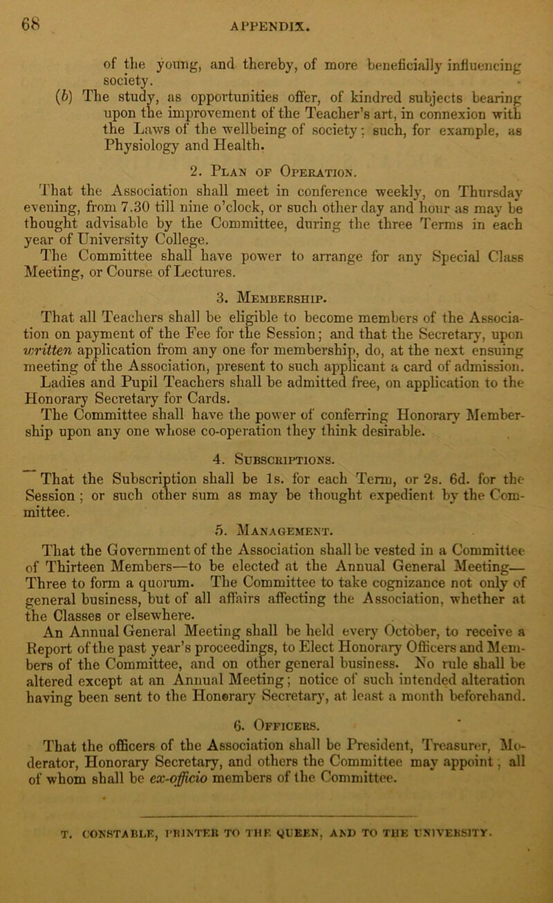 of the young, and thereby, of more beneficially influencing society. (6) The study, as opportunities offer, of kindred subjects bearing upon the improvement of the Teacher’s art, in connexion with the Laws of the wellbeing of society; such, for example, as Physiology and Health. 2. Plan op Operation. That the Association shall meet in conference weekly, on Thursday evening, from 7.30 till nine o’clock, or such other day and hour as may be thought advisable by the Committee, during the three Terms in each year of University College. The Committee shall have power to arrange for any Special Class Meeting, or Course of Lectures. 3. Membership. That all Teachers shall be eligible to become members of the Associa- tion on payment of the Fee for the Session; and that the Secretary, upon v;ritten application from any one for membership, do, at the next ensuing meeting of the Association, present to such applicant a card of admission. Ladies and Pupil Teachers shall be admitted free, on application to the Honorary Secretary for Cards. The Committee shall have the power of conferring Honorary Member- ship upon any one whose co-operation they think desirable. 4. Subscriptions. That the Subscription shall be Is. for each Term, or 2s. 6d. for the Session ; or such other sum as may be thought expedient by the Com- mittee. 5. Management. That the Government of the Association shall be vested in a Committee of Thirteen Members—to be elected at the Annual General Meeting— Three to form a quorum. The Committee to take cognizance not only of general business, but of all affairs affecting the Association, whether at the Classes or elsewhere. An Annual General Meeting shall be held every October, to receive a Report of the past year’s proceedings, to Elect Honorary Officers and Mem- bers of the Committee, and on other general business. No rule shall be altered except at an Annual Meeting; notice of such intended alteration having been sent to the Honorary Secretary, at least a month beforehand. 6. Officers. That the officers of the Association shall be President, Treasurer, Mo- derator, Honorary Secretary, and others the Committee may appoint, all of whom shall be ex-officio members of the Committee. T. CONSTABLE, PRINTER TO THE QUEEN, AND TO THE UNIVERSITY.