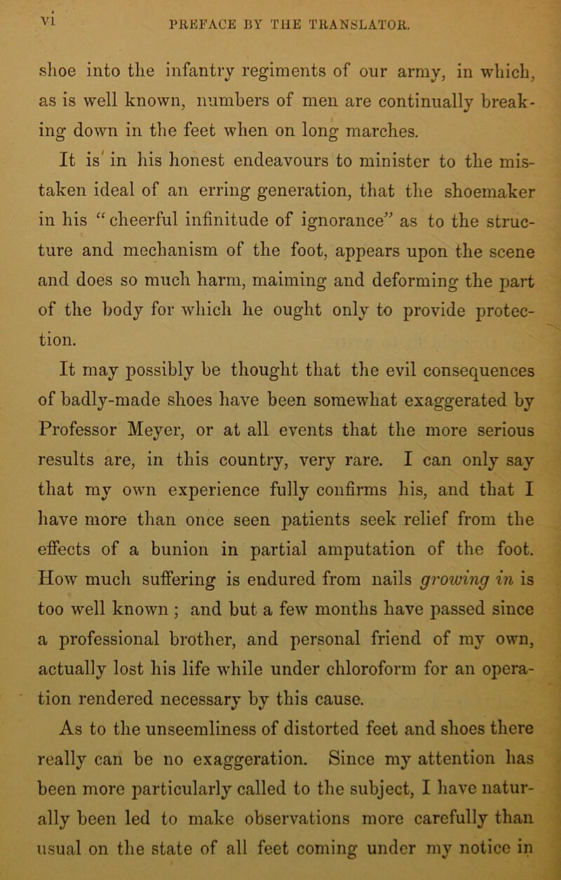shoe into the infantry regiments of our army, in which, as is well known, numbers of men are continually break- ing down in the feet when on long marches. It is in his honest endeavours to minister to the mis- taken ideal of an erring generation, that the shoemaker in his “ cheerful infinitude of ignorance as to the struc- ture and mechanism of the foot, appears upon the scene and does so much harm, maiming and deforming the part of the body for which he ought only to provide protec- tion. It may possibly be thought that the evil consequences of badly-made shoes have been somewhat exaggerated by Professor Meyer, or at all events that the more serious results are, in this country, very rare. I can only say that my own experience fully confirms his, and that I have more than once seen patients seek relief from the effects of a bunion in partial amputation of the foot. How much suffering is endured from nails growing in is too well known ; and but a few months have passed since a professional brother, and personal friend of my own, actually lost his life while under chloroform for an opera- tion rendered necessary by this cause. As to the unseemliness of distorted feet and shoes there really can be no exaggeration. Since my attention has been more particularly called to the subject, I have natur- ally been led to make observations more carefully than usual on the state of all feet coming under my notice in