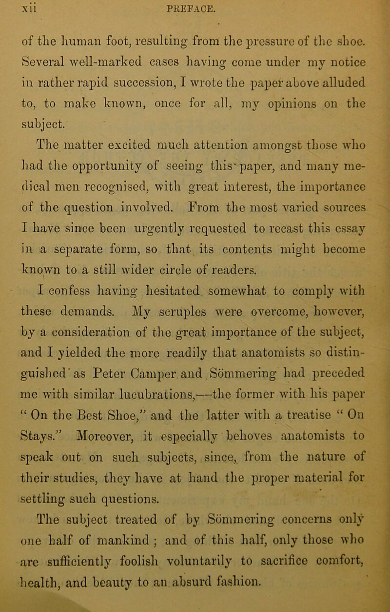 of the human foot, resulting from the pressure of the shoe. Several well-marked cases having come under my notice in rather rapid succession, I wrote the paper above alluded to, to make known, once for all, my opinions on the subject. The matter excited much attention amongst those who had the opportunity of seeing this-paper, and many me- dical men recognised, with great interest, the importance of the question involved. From the most varied sources I have since been urgently requested to recast this essay in a separate form, so that its contents might become known to a still wider circle of readers. I confess having hesitated somewhat to comply with these demands. My scruples were overcome, however, by a consideration of the great importance of the subject, and I yielded the more readily that anatomists so distin- guished'as Peter Camper and . Sommering had preceded me with similar lucubrations,—the former with his paper “ On the Best Shoe/5 and the latter with a treatise “ On Stays/’ Moreover, it especially behoves anatomists to speak out on such subjects, since, from the nature of their studies, they have at hand the proper material for settling such questions. The subject treated of by Sommering concerns only one half of mankind ; and of this half, only those who are sufficiently foolish voluntarily to sacrifice comfort, health, and beauty to an absurd fashion.