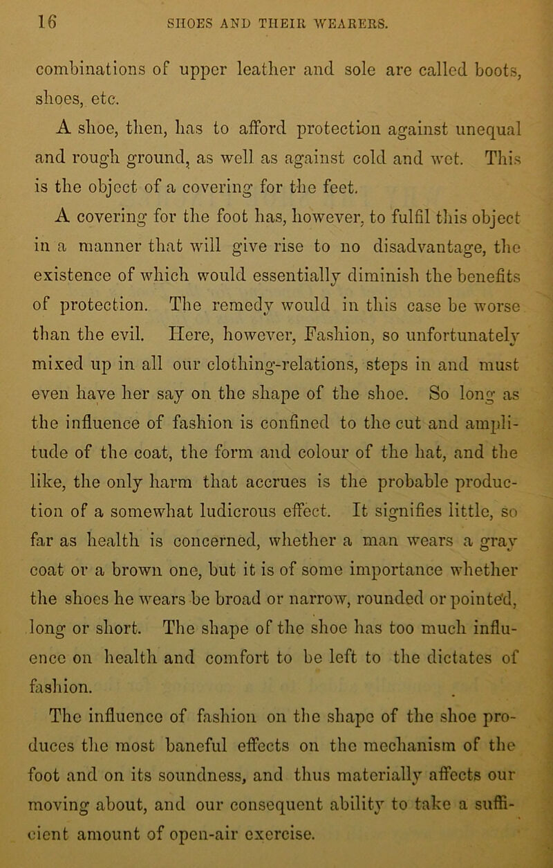 combinations of upper leather and sole are called boots, shoes, etc. A shoe, then, has to afford protection against unequal and rough ground, as well as against cold and wet. This is the object of a covering for the feet. A covering for the foot has, however, to fulfil this object in a manner that will give rise to no disadvantage, the existence of which would essentially diminish the benefits of protection. The remedy would in this case be worse than the evil. Here, however, Fashion, so unfortunately mixed up in all our clothing-relations, steps in and must even have her say on the shape of the shoe. So long as the influence of fashion is confined to the cut and ampli- tude of the coat, the form and colour of the hat, and the like, the only harm that accrues is the probable produc- tion of a somewhat ludicrous effect. It signifies little, so far as health is concerned, whether a man wears a grav coat or a brown one, but it is of some importance whether the shoes he wears be broad or narrow, rounded or pointed, long or short. The shape of the shoe has too much influ- ence on health and comfort to be left to the dictates of fashion. The influence of fashion on the shape of the shoe pro- duces the most baneful effects on the mechanism of the foot and on its soundness, and thus materially affects our moving about, and our consequent ability to take a suffi- cient amount of open-air exercise.