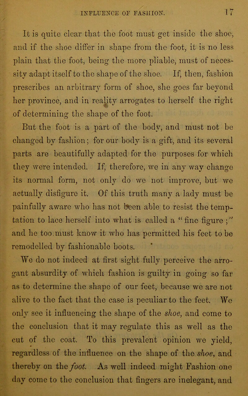 It is quite clear tliat the foot must get inside the shoe, and if the shoe differ in shape from the foot, it is no less plain that the foot, being the more pliable, must of neces- sity adapt itself to the shape of the shoe. If, then, fashion prescribes an arbitrary form of shoe, she goes far beyond her province, and in reality arrogates to herself the right of determining the shape of the foot. But the foot is a part of the body, and must not be changed by fashion; for our body is a gift, and its several parts are beautifully adapted for the purposes for which they were intended. If, therefore, we in any way change its normal form, not only do we not improve, but we actually disfigure it. Of this truth many a lady must be painfully aware who has not been able to resist the temp- tation to lace herself into what is called a “fine figure ;,J and he too.must know it who has permitted his feet to be remodelled by fashionable boots. We do not indeed at first sight fully perceive the arro- gant absurdity of which fashion is guilty in going so far as to determine the shape of our feet, because we are not alive to the fact that the case is peculiar to the feet. We only see it influencing the shape of the shoe, and come to the conclusion that it may regulate this as well as the cut of the coat. To this prevalent opinion we yield, regardless of the influence on the shape of the shoe, and thereby on the foot. As well indeed might Fashion one day come to the conclusion that fingers are inelegant, and