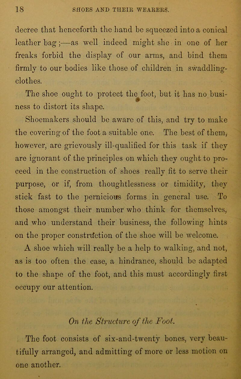 decree that henceforth the hand be squeezed into a conical leather bag;—as well indeed might she in one of her freaks forbid the display of our arms, and bind them firmly to our bodies like those of children in swaddling- clothes. The shoe ought to protect the^foot, but it has no busi- ness to distort its shape. Shoemakers should be aware of this, and try to make the covering of the foot a suitable one. The best of them, however, are grievously ill-qualified for this task if they are ignorant of the principles on which they ought to pro- ceed in the construction of shoes really fit to serve their purpose, or if, from thoughtlessness or timidity, they stick fast to the pernicious forms in general use. To those amongst their number who think for themselves, and who understand their business, the following hints on the proper constnfction of the shoe will be welcome. A shoe which will really be a help to walking, and not, as is too often the case, a hindrance, should be adapted to the shape of the foot, and this must accordingly first occupy our attention. On the Structure of the Foot. The foot consists of six-and-twenty bones, very beau- tifully arranged, and admitting of more or less motion on one another.