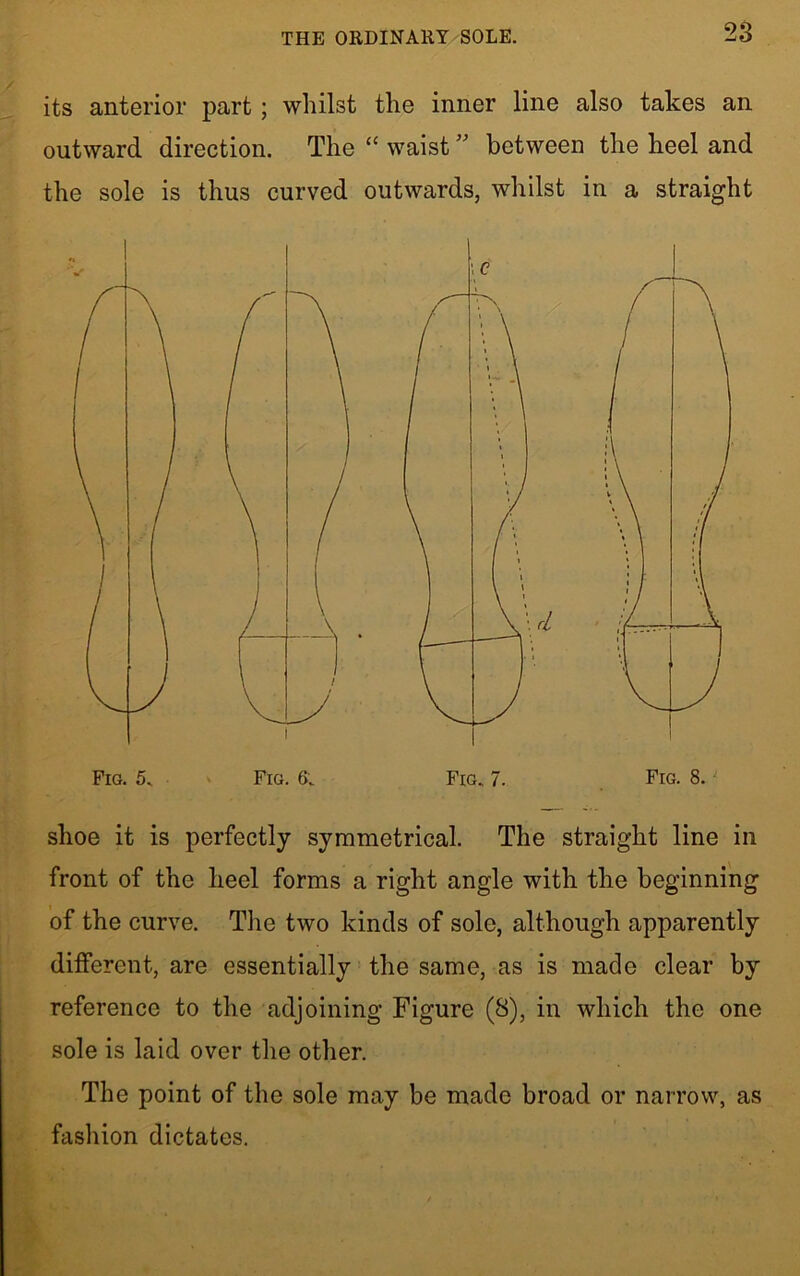 THE ORDINARY SOLE. its anterior part; whilst the inner line also takes an outward direction. The “ waist ” between the heel and the sole is thus curved outwards, whilst in a straight Fig. 8. shoe it is perfectly symmetrical. The straight line in front of the heel forms a right angle with the beginning of the curve. The two kinds of sole, although apparently different, are essentially the same, as is made clear by reference to the adjoining Figure (S), in which the one sole is laid over the other. The point of the sole may be made broad or narrow, as fashion dictates.