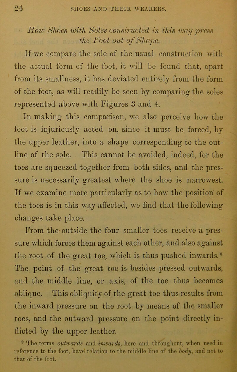 How Shoes with Soles constructed in this way press the Foot out of Shape. If we compare the sole of the usual construction with the actual form of the foot, it will he found that, apart from its smallness, it has deviated entirely from the form of the foot, as will readily he seen by comparing the soles represented above with Figures 3 and 4. In making this comparison, we also perceive how the foot is injuriously acted on, since it must be forced, by the upper leather, into a shape corresponding to the out- line of the sole. This cannot be avoided, indeed, for the toes are squeezed together from both sides, and the pres- sure is necessarily greatest where the shoe is narrowest. If we examine more particularly as to how the position of the toes is in this way affected, we find that the following changes take place. From the outside the four smaller toes receive a pres- sure which forces them against each other, and also against the root of the great toe, which is thus pushed inwards.* The point of the great toe is besides pressed outwards, and the middle line, or axis, of the toe thus becomes oblique. This obliquity of the great toe thus results from the inward pressure on the root by means of the smaller toes, and the outward pressure on the point directly in- flicted by the upper leather. * The terms outwards and inwards, here and throughout, when used in reference to the foot, have relation to the middle line of the body, and not to that of the foot.