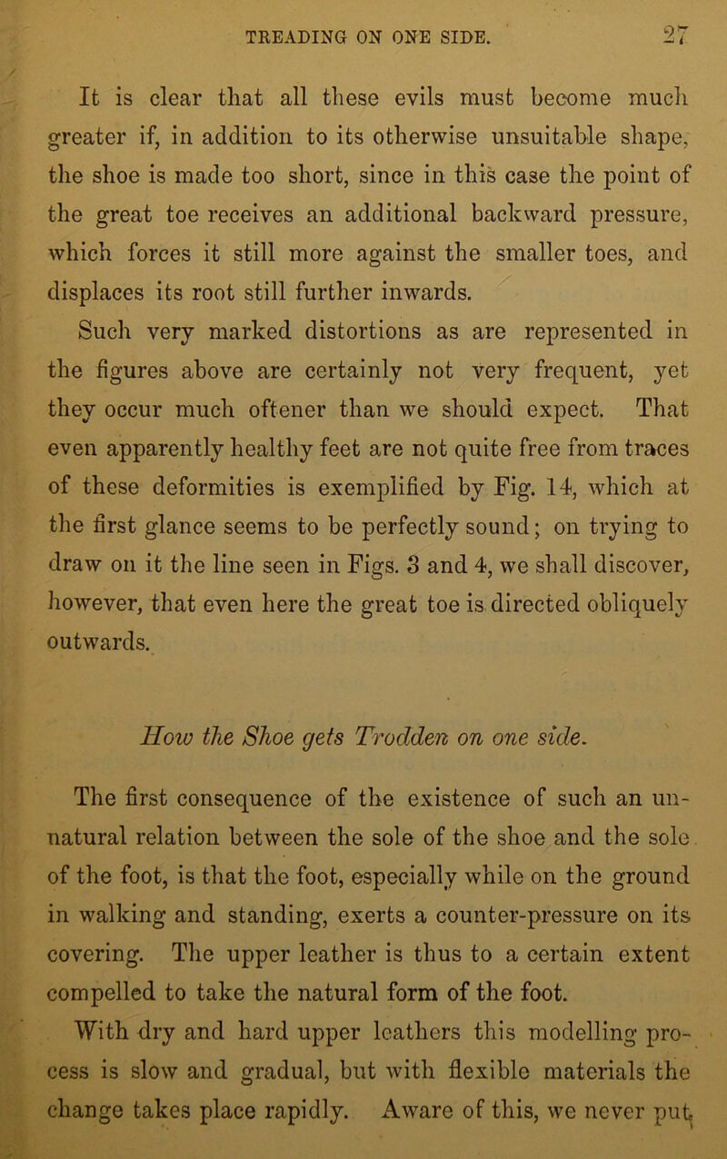 9/ It is clear that all these evils must become much greater if, in addition to its otherwise unsuitable shape, the shoe is made too short, since in this case the point of the great toe receives an additional backward pressure, which forces it still more against the smaller toes, and displaces its root still further inwards. Such very marked distortions as are represented in the figures above are certainly not very frequent, yet they occur much oftener than we should expect. That even apparently healthy feet are not quite free from traces of these deformities is exemplified by Fig. 14, which at the first glance seems to be perfectly sound; on trying to draw on it the line seen in Figs. 3 and 4, we shall discover, however, that even here the great toe is directed obliquely outwards. llow the Shoe gets Trodden on one side. The first consequence of the existence of such an un- natural relation between the sole of the shoe and the sole of the foot, is that the foot, especially while on the ground in walking and standing, exerts a counter-pressure on its covering. The upper leather is thus to a certain extent compelled to take the natural form of the foot. With dry and hard upper leathers this modelling pro- cess is slow and gradual, but with flexible materials the change takes place rapidly. Aware of this, we never put