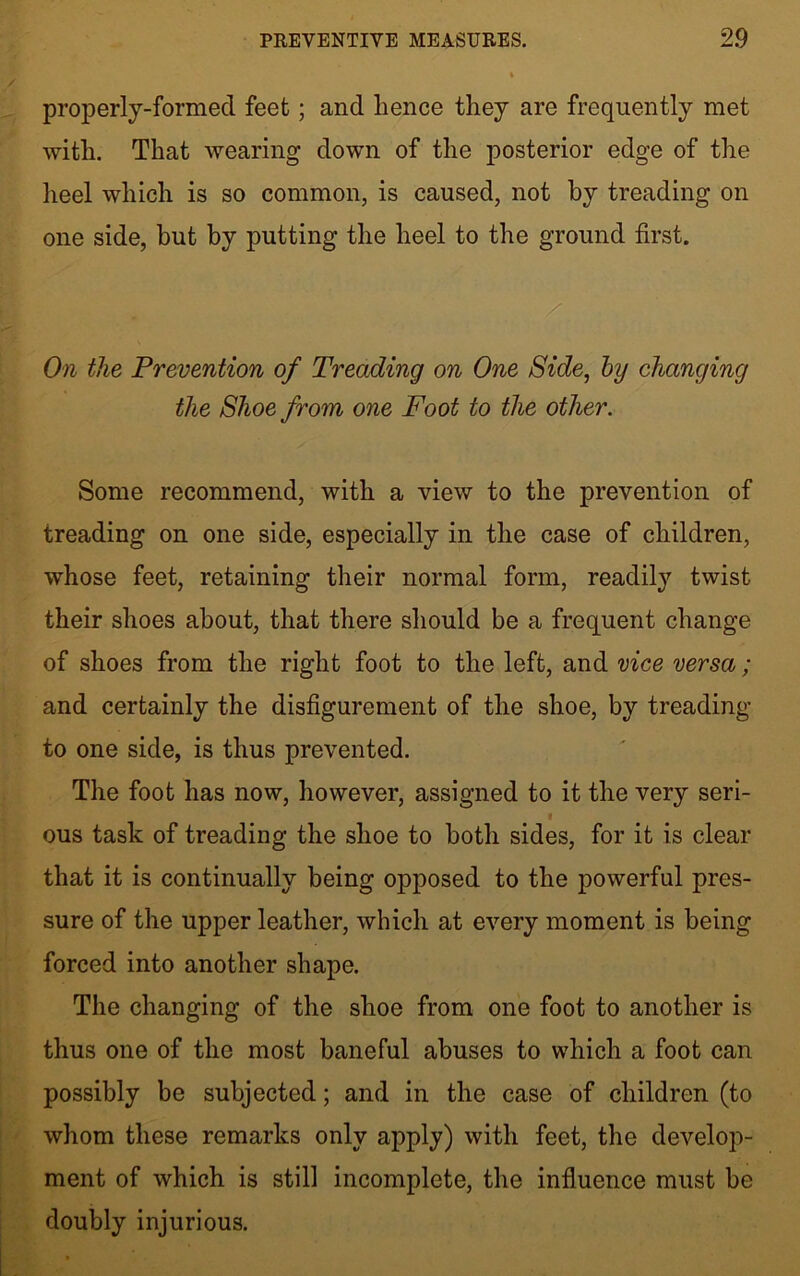 properly-formed feet; and lienee they are frequently met with. That wearing down of the posterior edge of the heel which is so common, is caused, not by treading on one side, but by putting the heel to the ground first. On the Prevention of Treading on One Side, by changing the Shoe from one Foot to the other. Some recommend, with a view to the prevention of treading on one side, especially in the case of children, whose feet, retaining their normal form, readily twist their shoes about, that there should be a frequent change of shoes from the right foot to the left, and vice versa; and certainly the disfigurement of the shoe, by treading to one side, is thus prevented. The foot has now, however, assigned to it the very seri- ous task of treading the shoe to both sides, for it is clear that it is continually being opposed to the powerful pres- sure of the upper leather, which at every moment is being forced into another shape. The changing of the shoe from one foot to another is thus one of the most baneful abuses to which a foot can possibly be subjected; and in the case of children (to whom these remarks only apply) with feet, the develop- ment of which is still incomplete, the influence must be doubly injurious.