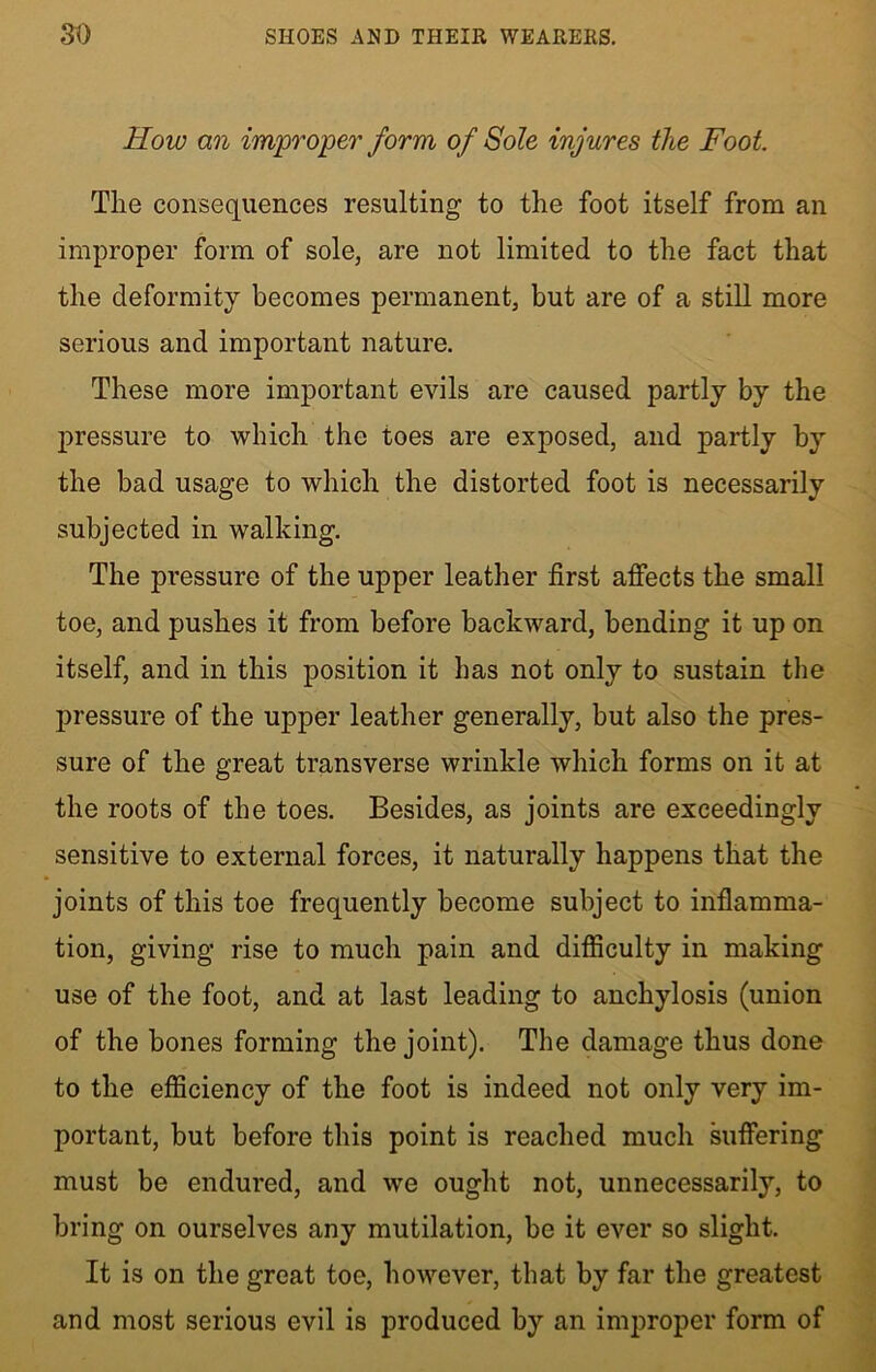 How an improper form of Sole injures the Foot The consequences resulting to the foot itself from an improper form of sole, are not limited to the fact that the deformity becomes permanent, but are of a still more serious and important nature. These more important evils are caused partly by the pressure to which the toes are exposed, and partly by the bad usage to which the distorted foot is necessarily subjected in walking. The pressure of the upper leather first affects the small toe, and pushes it from before backward, bending it up on itself, and in this position it has not only to sustain the pressure of the upper leather generally, but also the pres- sure of the great transverse wrinkle which forms on it at the roots of the toes. Besides, as joints are exceedingly sensitive to external forces, it naturally happens that the joints of this toe frequently become subject to inflamma- tion, giving rise to much pain and difficulty in making use of the foot, and at last leading to anchylosis (union of the bones forming the joint). The damage thus done to the efficiency of the foot is indeed not only very im- portant, but before this point is reached much suffering must be endured, and we ought not, unnecessarily, to bring on ourselves any mutilation, be it ever so slight. It is on the great toe, however, that by far the greatest and most serious evil is produced by an improper form of