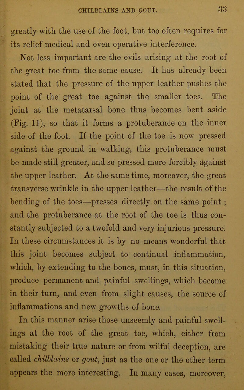 S3 greatly with the use of the foot, but too often requires for its relief medical and even operative interference. Not less important are the evils arising at the root of the great toe from the same cause. It has already been stated that the pressure of the upper leather pushes the point of the great toe against the smaller toes. The joint at the metatarsal bone thus becomes bent aside (Fig. 1]), so that it forms a protuberance on the inner side of the foot. If the point of the toe is now pressed against the ground in walking, this protuberance must be made still greater, and so pressed more forcibly against the upper leather. At the same time, moreover, the great transverse wrinkle in the upper leather—the result of the bending of the toes—presses directly on the same point; and the protuberance at the root of the toe is thus con- stantly subjected to a twofold and very injurious pressure. In these circumstances it is by no means wonderful that this joint becomes subject to continual inflammation, which, by extending to the bones, must, in this situation, produce permanent and painful swellings, which become in their turn, and even from slight causes, the source of inflammations and new growths of bone. In this manner arise those unseemly and painful swell- ings at the root of the great toe, which, either from mistaking their true nature or from wilful deception, are called chilblains or gout, just as the one or the other term appears the more interesting. In many cases, moreover,