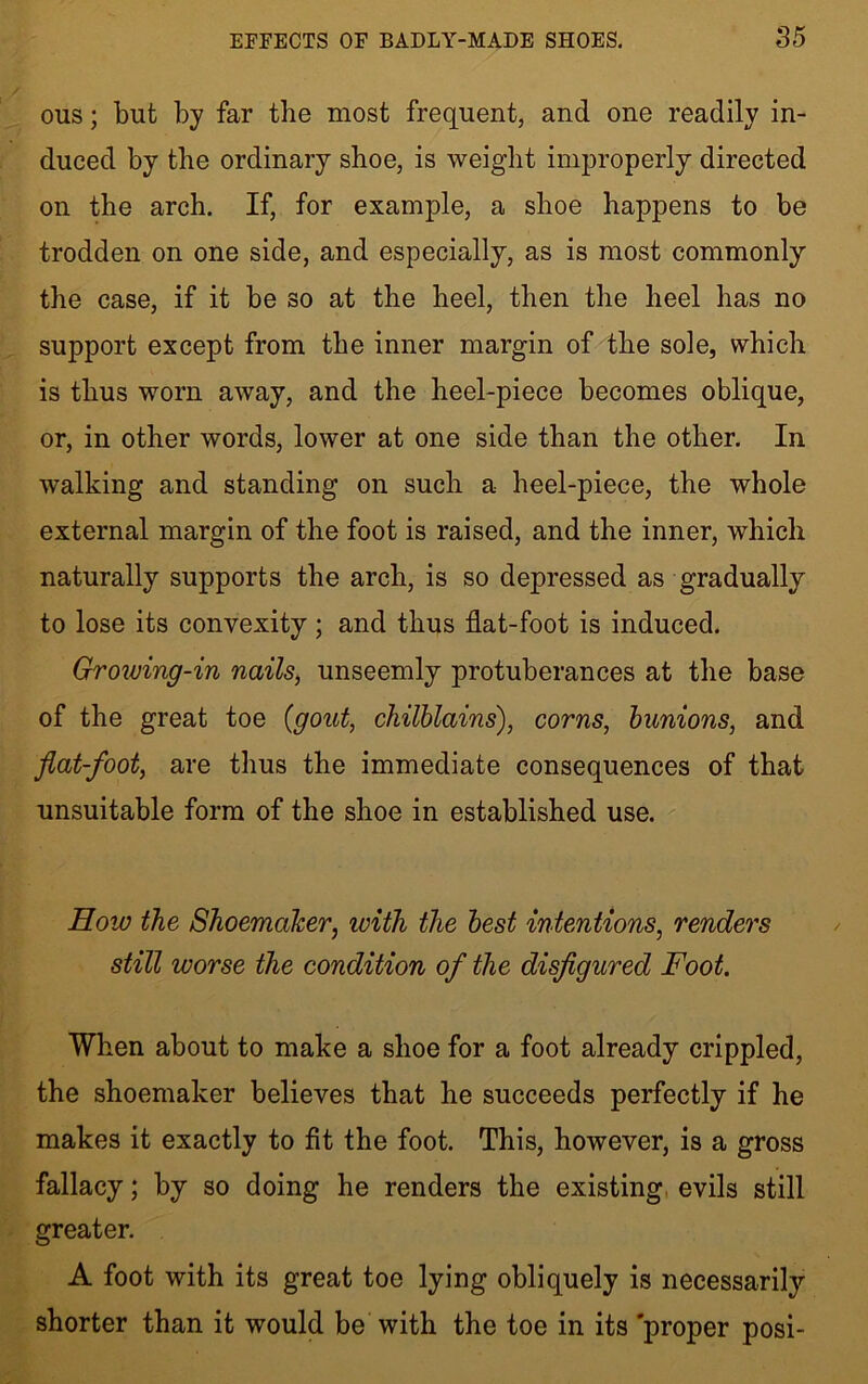 ous; but by far the most frequent, and one readily in- duced by the ordinary shoe, is weight improperly directed on the arch. If, for example, a shoe happens to be trodden on one side, and especially, as is most commonly the case, if it be so at the heel, then the heel has no support except from the inner margin of the sole, which is thus worn away, and the heel-piece becomes oblique, or, in other words, lower at one side than the other. In walking and standing on such a heel-piece, the whole external margin of the foot is raised, and the inner, which naturally supports the arch, is so depressed as gradually to lose its convexity; and thus flat-foot is induced. Growing-in nails, unseemly protuberances at the base of the great toe {gout, chilblains), corns, bunions, and flat-foot, are thus the immediate consequences of that unsuitable form of the shoe in established use. Hoio the Shoemaker, ivith the best intentions, renders still worse the condition of the disfigured Foot. When about to make a shoe for a foot already crippled, the shoemaker believes that he succeeds perfectly if he makes it exactly to fit the foot. This, however, is a gross fallacy; by so doing he renders the existing evils still greater. A foot with its great toe lying obliquely is necessarily shorter than it would be with the toe in its 'proper posi-