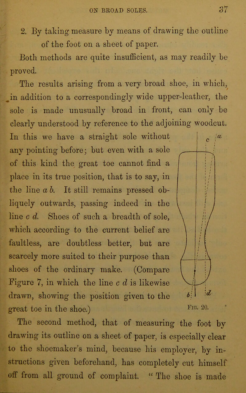 ON BROAD SOLES. 2. By taking measure by means of drawing the outline of the foot on a sheet of paper. Both methods are quite insufficient, as may readily he proved. The results arising from a very broad shoe, in which, ^in addition to a correspondingly wide upper-leather, the sole is made unusually broad in front, can only be clearly understood by reference to the adjoining woodcut. In this we have a straight sole without any pointing before; but even with a sole of this kind the great toe cannot find a place in its true position, that is to say, in the line a b. It still remains pressed ob- liquely outwards, passing indeed in the line c d. Shoes of such a breadth of sole, which according to the current belief are faultless, are doubtless better, but are scarcely more suited to their purpose than shoes of the ordinary make. (Compare Figure 7, in which the line c d is likewise drawn, showing the position given to the great toe in the shoe.) The second method, that of measuring the foot by drawing its outline on a sheet of paper, is especially clear to the shoemaker's mind, because his employer, by in- structions given beforehand, has completely cut himself off from all ground of complaint. “ The shoe is made