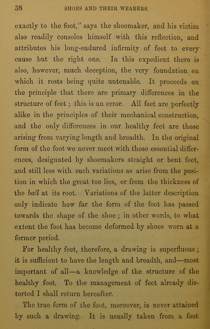 exactly to the foot/' says the shoemaker, and his victim also readily consoles himself with this reflection, and attributes his long-endured infirmity of feet to every cause but the right one. In this expedient there is also, however, much deception, the very foundation on which it rests being quite untenable. It proceeds on the principle that there are primary differences in the structure of feet; this is an error. All feet are perfectly alike in the principles of their mechanical construction, 1 * and the only differences in our healthy feet are those arising from varying length and breadth. In the original form of the foot we never meet with those essential differ- ences, designated by shoemakers straight or bent feet, and still less with such variations as arise from the posi- tion in which the great toe lies, or from the thickness of the ball at its root. Variations of the latter description only indicate how far the form of the foot has passed towards the shape of the shoe ; in other words, to what extent the foot has become deformed by shoes worn at a former period. For healthy feet, therefore, a drawing is superfluous ; it is sufficient to have the length and breadth, and—most important of all—a knowledge of the structure of the healthy foot. To the management of feet already dis- torted I shall return hereafter. The true form of the foot, moreover, is never attained by such a drawing. It is usually taken from a foot