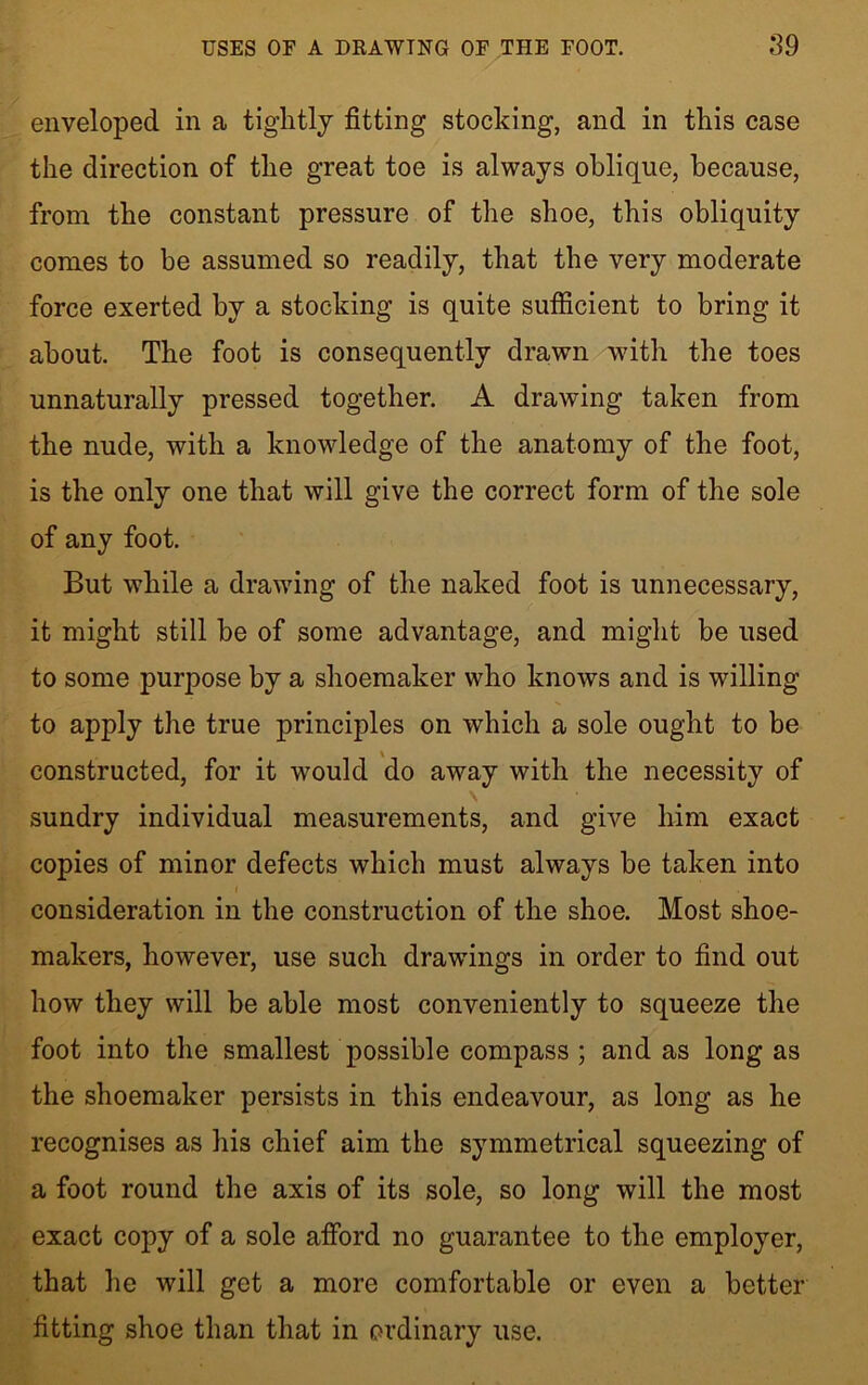 enveloped in a tiglitlj fitting stocking, and in this case the direction of the great toe is always oblique, because, from the constant pressure of the shoe, this obliquity comes to he assumed so readily, that the very moderate force exerted by a stocking is quite sufficient to bring it about. The foot is consequently drawn with the toes unnaturally pressed together. A drawing taken from the nude, with a knowledge of the anatomy of the foot, is the only one that will give the correct form of the sole of any foot. But while a drawing of the naked foot is unnecessary, it might still be of some advantage, and might be used to some purpose by a shoemaker who knows and is willing to apply the true princqfies on which a sole ought to be constructed, for it would do away with the necessity of \ sundry individual measurements, and give him exact copies of minor defects which must always be taken into consideration in the construction of the shoe. Most shoe- makers, however, use such drawings in order to find out how they will be able most conveniently to squeeze the foot into the smallest possible compass ; and as long as the shoemaker persists in this endeavour, as long as he recognises as his chief aim the symmetrical squeezing of a foot round the axis of its sole, so long will the most exact copy of a sole afford no guarantee to the employer, that he will get a more comfortable or even a better fitting shoe than that in ordinary use.
