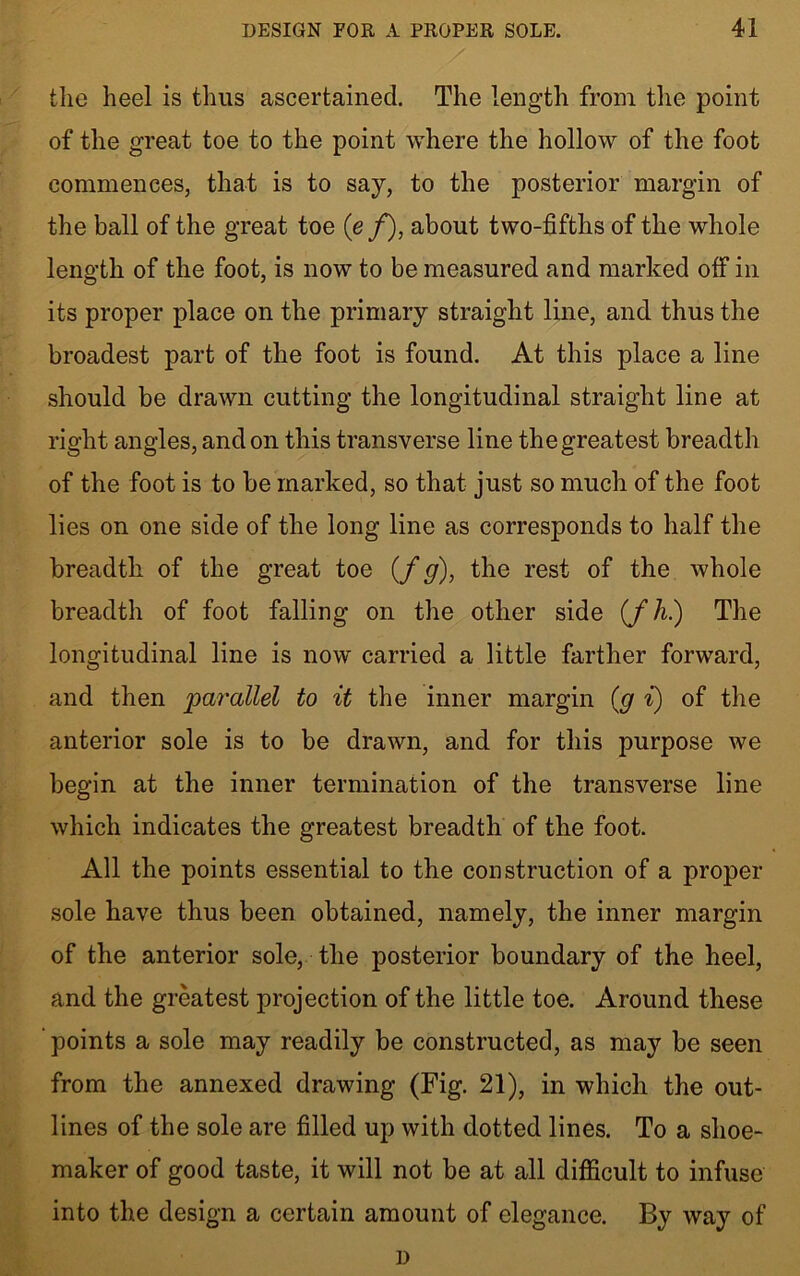 the heel is thus ascertained. The length from the point of the great toe to the point where the hollow of the foot commences, that is to say, to the posterior margin of the ball of the great toe (e /), about two-fifths of the whole length of the foot, is now to be measured and marked off in its proper place on the primary straight line, and thus the broadest part of the foot is found. At this place a line should be drawn cutting the longitudinal straight line at right angles, and on this transverse line the greatest breadth of the foot is to be marked, so that just so much of the foot lies on one side of the long line as corresponds to half the breadth of the great toe (/g), the rest of the whole breadth of foot falling on the other side (fh.) The longitudinal line is now carried a little farther forward, and then parallel to it the inner margin (g i) of the anterior sole is to be drawn, and for this purpose we begin at the inner termination of the transverse line which indicates the greatest breadth of the foot. All the points essential to the construction of a proper sole have thus been obtained, namely, the inner margin of the anterior sole, the posterior boundary of the heel, and the greatest projection of the little toe. Around these points a sole may readily be constructed, as may be seen from the annexed drawing (Fig. 21), in which the out- lines of the sole are filled up with dotted lines. To a shoe- maker of good taste, it will not be at all difficult to infuse into the design a certain amount of elegance. By way of D